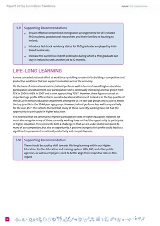 634
5.9 	 Supporting Recommendations
+	Ensure effective streamlined immigration arrangements for SSTI-related
PhD students, postdoctoral researchers and their families re-locating to
Ireland;
+	Introduce fast-track residency status for PhD graduates employed by Irish-
based businesses;
+	Increase the current six month extension during which a PhD graduate can
stay in Ireland to seek another job to 12 months.
Life-long learning
A more concerted national effort at workforce up-skilling is essential to building a competitive and
productive workforce that can support innovation across the economy.
On the basis of international metrics, Ireland performs well in terms of overall higher education
participation and attainment. Our participation rate is continually increasing and has grown from
55% in 2004 to 66% in 2007 and is now approaching 70%36
. However, these figures conceal an
important age profile differential in overall educational attainment. Ireland is in the top quartile of
the OECD for tertiary education attainment among the 25-34 year age groups and is just 1% below
the top quartile in the 35-44 year age groups. However, Ireland performs less well comparatively
for the over 45s37
.This reflects the fact that many of those currently working have not had the
opportunity to participate in higher education.
It is essential that we continue to improve participation rates in higher education. However, we
must also recognise many of those currently working have not had the opportunity to participate
in higher education.This represents both a challenge in that we are under-skilled compared to
many of our competitors, but also an opportunity. A positive change to this profile could lead to a
significant improvement in national productivity and competitiveness.
5.10 	 Supporting Recommendation
There should be a policy shift towards life-long learning within our Higher
Education, Further Education and training system. HEIs, FÁS, and other public
agencies, as well as employers, need to better align their respective roles in this
regard.
	
 