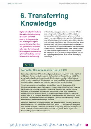 35
6. Transferring
Knowledge
Higher Education Institutions
play a key role in developing
research in identified
areas of strategic priority
and in strengthening the
commercialisation function
and generation of economic
value from the intellectual
property generated.We must
optimise knowledge transfer
between HEIs and Industry.
In this chapter, we suggest action in a number of different
areas to improve the linkages between HEIs and other
elements of the national innovation system, particularly
industry and relevant Government Agencies.We focus on the
need to further incentivise innovation within HEIs and on the
need to improve the efficiency and effectiveness of our system
for converting IP into commercialised products and services.
The goal is to facilitate optimum knowledge transfer between
HEIs and industry (for an example see Box 6.1 below), and to
fast-track the access by entrepreneurs, existing companies
and start-ups to HEI IP, enabling existing companies to scale,
and supporting developments in areas such as converging
technologies.
Box 6.1
Neonatal Brain Research Group, UCC
Science Foundation Ireland Principal Investigators, Dr. Geraldine Boylan, Dr. Gordon Lightfoot
and Dr. Liam Marnane conduct research in the Neonatal Brain Research Group in UCC.The
group has developed innovative software to detect seizures in newborn babies. Seizures,
which are often impossible to detect visually, may occur in up 20% of premature infants and
require immediate evaluation and treatment to prevent long term brain injury.
The primary detection tool used by the Neonatal Brain Research Group uses an EEG
(electroencephalograph) device that measures the electrical activity of the brain.The group
has developed an innovative technology using signal processing and machine learning
techniques to automatically detect seizures from this electrical activity.The patented
intellectual property developed has led to the acquisition of additional grants from other
funding agencies including the Wellcome Trust, Enterprise Ireland and the European Union.
In addition, the research team is collaborating with a global healthcare company, Cardinal
Health, to bring their novel technologies to market.
CareFusion is a medical-technology company that is a wholly owned subsidiary of Cardinal
Health. CareFusion’s Irish operation has been based in Gort, Co. Galway, for over three years.
With over 100 employees, CareFusion manufactures a large range of medical device products,
which are distributed to over 70 countries worldwide and provide clinical diagnosis and
treatment for patients with serious illnesses.
 