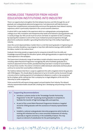 636
Knowledge transfer from Higher
education institutions into industry
There is an opportunity to strengthen the links between business and HEIs through the use of
graduate and undergraduate placement programmes. Such placements will help businesses
improve their competitiveness and productivity and ensure that graduates have relevant industry
experience, which is particularly important in the current economic downturn.
A radical shift is now needed in the experience which our undergraduates and postgraduates
undergo at our HEIs. Innovation and entrepreneurship needs to be fostered in young graduates and
in society at large. Our HEIs can do much to nurture and foster an aspiration to start a company,
by exposing their students to some of the issues involved but practical experience through
placements could prove valuable in grounding theoretical learning in the reality of operating in
industry.
Given the current depressed labour market, there is a risk that recent graduates in Engineering and
Science, and other disciplines, may emigrate or have their skills decline, leaving a skills shortfall in
the labour market in the medium term.
Graduate internships provide an opportunity for companies to benefit from the skills and
knowledge acquired through the education system, while giving graduates an opportunity to gain
initial experience in the workplace.
The Government introduced a range of new labour market activation measures during 2009
including a Work Placement Programme managed by FÁS, which facilitates graduates for a
maximum placement of nine months, provided that they have been in receipt of social welfare
for at least three months.The scheme is limited to 2,000 individuals nationwide and those placed
continue to receive their social welfare entitlements.
The Taskforce believes that there is scope to supplement this with a targeted scheme for graduates
with STEM degrees.This should allow for placement of up to 12 months and be structured through
a bursary scheme involving payment of unemployment allowance as well as a top-up payment
by the employer, while making clear that a company has no legal obligation at the end of the
internship to confer employment.
To be successful this will require strong support and participation from industry.The relevant
industry representative bodies should take a leading role in developing and promoting it to their
members.
6.1 	 Supporting Recommendations  
+	 Introduce a scheme similar to the“Knowledge Transfer Partnership
Programme” in the UK38
  by placing recent graduates in companies to
facilitate the transfer of high technology skills and expertise;
+	 As part of the current Work Placement Programme introduce a targeted
strand for STEM graduates with the assistance of industry representative
bodies;
+	 Establish a national undergraduate internship programme which builds on
existing HEI initiatives but has a more concerted involvement of industry,
especially as regards consistency in the availability of places.This may
require an element of subsidisation for the participating firms.
 