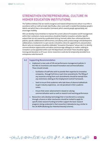 37
Strengthen entrepreneurial culture in
Higher education institutions
The Taskforce believes that we need to recognise and reward entrepreneurial culture in our HEIs in
accordance with our sixth principle. Specifically, a clear career path is needed that develops people’s
talents and which fixes a remuneration framework which rewards people appropriately and
encourages mobility.
HEIs can develop many initiatives to improve the current culture of innovation and IP management
within their institutions. Career promotions should be linked to innovation activities. Specific
outputs that are not covered by a publication list (e.g. licensed, rather than unlicensed dormant,
patents; specific collaborations with business; consultancy work; product design and development
collaborations; involvement in a spin-out etc.) should be criteria for appointments and promotion.
Alumni who are innovators should be celebrated.“Innovation Champions” whose role is to identify
commercialisation opportunities and advise and encourage colleagues on matters relating to
innovation can be appointed within each HEI Department and School.There should be regular
training and education on IP issues. Senior researchers could also be temporarily seconded to an
entrepreneur who licenses IP.
6.2 	 Supporting Recommendation  
+	 Implement a new suite of HR and performance management policies in
the HEIs to incentivise and reward innovation and commercialisation.
These should include:
-	 Facilitation of staff who wish to provide their expertise to innovative
companies,  through full-time or part-time secondments.The filling of
any vacancies arising from such secondments should be exempt from
any restrictions relating to the Employment Control Framework;
-	 Seek to ensure that academics who take leave of absence/sabbaticals
to gain industry experience,  are not penalised in their academic
career;
-	 Ensure that career advancement is based on valuing
commercialisation work as well as research and teaching performance.
+	 Researchers who develop technology that is transferred to a company
through a licence or other mechanism should be invited to apply for
specific State research funding to further support the basic research
programs being conducted in that researcher’s laboratories (e.g. similar to
the UK ROPA (Realising Our Potential Awards) Scheme).
 