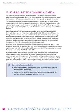 638
further assisting commercialisation
The Business Partners Programme was established in 2009 as a pilot programme to give
participating entrepreneurs access to EI’s portfolio of potential start-up companies. EI works with
individuals on a defined research project to produce a start-up ready company in six months.
The entrepreneurs who get involved have the experience of building start-up teams around
new businesses.They also have management experience in technology-based companies and in
developing technology concepts into commercial product or service offers.The programme has
proven very successful in its pilot phase, and EI should continue to run the programme in 2010 and
beyond.
Commercialisation of State sponsored R&D should be further catalysed by enabling both
Irish resident and overseas entrepreneurs to be placed into HEI R&D centres and laboratories.
Entrepreneur in residence schemes can also have fruitful impact on academic researchers by
helping them understand key research challenges and opportunities faced by specific global
industries, and the industry “state of practice”. In turn this may make researchers more likely
to produce research solutions to existing commercial problems. A scheme on these lines was
introduced by SFI in 2009 and should be maintained and promoted.
Laboratory access programmes to HEIs are reasonably common in, for example, the USA.They
provide an opportunity for SMEs, who with their own resources could not afford expensive research
equipment, to undertake their own advanced development. In the Irish case, access on commercial
terms may be attractive to both SMEs and the HEIs.
Product design and development teaching programs – conducted in close collaboration with
industry partners around specific projects – are also in use at leading US HEI engineering
departments as extensions of company in-house product development teams. Companies work
with these engineering school programs to test drive new product concepts not on their critical
path, or to gain access to out-of-the-box thinking by university graduate students and faculty.
6.3 	 Supporting Recommendations
+	Introduce a scheme to ensure greater access by industry to HEI specialist
equipment and laboratories;
+	Significantly increase the placement of“entrepreneurs in residence”into
relevant R&D laboratories and centres of the HEIs.
 