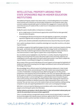 39
Intellectual Property arising from
State sponsored R&D in Higher education
institutions
The Intellectual Property created in the nation’s HEIs is a critical building block of an innovative
Smart Economy and is central to our first principle. Entrepreneurs and companies need a clear,
consistent, speedy and predictable system to facilitate their engagement in research with HEIs,
and to find and access IP created at HEIs, in order to turn it into products and services that meet
customer needs.
Ideally, this system should enable an entrepreneur or company to:
+	 go to a single location to find all research opportunities and all IP that has been generated
across the entire HEI system;
+	 immediately get referred to the key person who will negotiate an agreement, and only be
required to negotiate with one key person, even if the activity/IP exists in multiple HEIs;
+	 get the same, standard, predictable and professional service every time they access the system.
Such a system would give Ireland a competitive advantage over many other countries, as the place
to go to innovate.
The Taskforce recognises that significant progress has been made in recent years towards achieving
these goals - particularly with the strengthening of the Technology Transfer and Development
offices of the HEIs, funded through Enterprise Ireland.We also recognise, however, that there is
more work to be done in order to get to a system that is truly entrepreneur-friendly.
Our consultation process highlighted a view that there is currently a disparity of approaches to
finding and accessing IP from the various HEIs which makes it time consuming, expensive and
challenging to commercially exploit Irish State funded IP, particularly in cases where multiple HEIs
may be involved in assembling technology for an innovative solution.
We are aware of the concurrent Forfás Review of Current Supports to Encourage the Exploitation of
Intellectual Property (IP) emanating from the Higher Level Research Sector and we look forward to
the findings of that report.
We acknowledge that an efficient system for facilitating industry involvement in State-funded
research with HEIs, and for commercialising IP from HEIs, involves input and participation from
a number of stakeholders, including Government, R&D funding agencies, the HEIs, and the
entrepreneurs and companies that use the IP. All links in the chain must operate efficiently in order
for the system as a whole to function properly. As a starting point these stakeholders should agree
that the key principle in commercialising IP from publicly-funded research should be the gross
return to the economy, and not solely to the HEI(s) involved, while respecting the importance of
maintaining the incentives to individual researchers.When evaluating the “gross return to the
economy” here, we mean issues such as the creation of jobs and new companies, enabling existing
companies to scale, and supporting developments in areas such as converging technologies.
With that in mind, we make the following recommendations with a view to building on past
progress and achieving the system described above.
Position Ireland as one location in the EU where there is a clear and consistent national policy and
rules for the ownership of and access to State supported IP.
There is currently confusion amongst both industry and HEIs around national policy in respect of
the terms that apply to HEI-industry research and access rights to HEI IP.This is not an issue unique
to Ireland, and other countries have taken initiatives to improve the situation.
 