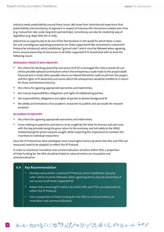 640
Industry needs predictability around these issues.We know from international experience that
predictability and consistency of approach in respect of industry-HEI interactions evolves over time
(e.g. transaction rate; scale; long term partnerships). Consistency can also be created by way of
legislation (e.g. Bayh Dole Act in USA).
Ireland has an opportunity to be one of the few locations in the world for which there is clear,
fair and unambiguous operating procedures for State supported IP.We recommend a national IP
Protocol be introduced, which establishes “ground rules” which must be followed when agreeing
terms around ownership of and access to all State supported IP. It should deal with at least the
following issues:
In research projects with industry:
+	 the criteria for deciding ownership and access to IP (it is envisaged the criteria would set out:
all the possible optional contributions which the entrepreneur could make to the project (both
financial and in-kind); other possible returns to Ireland/EEA which could result from the project,
and the rights re IP ownership and access which the entrepreneur would be entitled to in return
for those contributions/returns);
+	 the criteria for agreeing appropriate warranties and indemnities;
+	 the mutual responsibilities, obligations and rights of collaborating parties;
+	 the responsibilities, obligations and rights of parties to declare background IP;
+	 the ability and limitations of an academic researcher to publish and use results for research
purposes.
In licenses to industry:
+	 the criteria for agreeing appropriate warranties and indemnities;
+	 issues relating to payments and returns to be sought by the State for licenses and spin-outs:
with the key principle being the gross return to the economy, and not solely to the HEI(s)
involved being the prime outcome sought, while respecting the importance to maintain the
incentives to individual researchers.
Once the IP Protocol has been developed, more meaningful metrics by which the HEIs and TTOs are
measured, need to be adopted, to reflect this IP Protocol.
In order to incentivise innovation and commercialisation activities within HEIs, a proportion
of State funding for the HEIs should be linked to national metrics on innovation and
commercialisation.
6.4 	 Key Recommendation
+	Develop and publish a national IP Protocol, which establishes“ground
rules” which must be followed, when agreeing terms around ownership of
and access to all State supported IP;
+	Adopt more meaningful metrics by which HEIs and TTOs are measured, to
reflect the IP Protocol;
+	Link a proportion of State funding for the HEIs to national metrics on
innovation and commercialisation.
 