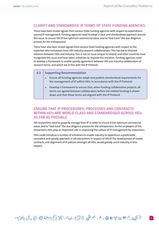 41
Clarify and standardise IP terms of State funding agencies
There have been mixed signals from various State funding agencies with respect to expectations
around IP management. Funding agencies need to adopt a clear and standardised approach around
this issue, to ensure HEI IP has optimum commercial value, and to “fast-track” the due diligence
process for the entrepreneur.
There have also been mixed signals from various State funding agencies with respect to the
expected returns/outputs from HEI-industry research collaborations.This has led to strained
relations between HEIs and industry.This is not an issue unique to Ireland, and other countries have
recognised this issue and have taken initiatives to improve the situation. Funding agencies need
to develop a framework to enable speedy agreement between HEI and industry collaborators of
research terms, and which are in line with the IP Protocol.
6.5 	 Supporting Recommendation
+	 Ensure all funding agencies adopt and publish standardised requirements for
the management of IP within HEIs, in accordance with the IP Protocol;
+	 Develop a framework to ensure that, when funding collaborative projects, all
terms are agreed between collaborators before the related funding is drawn
down and that those terms are aligned with the IP Protocol.
Ensure that IP procedures, processes and contracts
within HEIs are world class and standardised across HEIs
as far as possible
HEI researchers need to properly manage their IP in order to ensure it has optimum commercial
value, and to “fast-track” the due diligence process for the entrepreneur. As the employers of the
researchers, HEIs play an important role in improving the culture of IP management by researchers.
HEIs could introduce a number of initiatives to enable industry to experience a predictable,
consistent and speedy approach in all interactions in respect of HEI IP.The development of model
contracts, and alignment of IP policies amongst all HEIs, would greatly assist industry in this
respect.
 