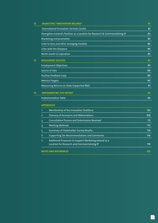v
12	  Marketing ‘Innovation Ireland’	 81
	 International Innovation Services Centre	 81
	 Strengthen Ireland’s Position as a Location for Research & Commercialising IP	 82
	 Marketing and promotion	 83
	 Links to Asia and other emerging markets	 84
	 Links with the Diaspora	 84
	 North-South Co-operation	 85
13	 Measuring Success	 87
	 Employment Objectives 	 87
	 Source of Jobs	 89
	 Positive Feedback Loop	 89
	 Metrics/Targets	 90
	 Measuring Returns on State Supported R&D	 91
14	  Implementing the Report	 92
	 Implementation Table	 94
	 Appendices
1	 Membership of the Innovation Taskforce	 101
2	 Glossary of Acronyms and Abbreviations	 108
3	 Consultation Process and Submissions Received	 111
4	 Working Methods	 113
5	 Summary of Stakeholder Survey Results	 114
6	 Supporting Tax Recommendations and Comments	 116
7	 Additional Proposals to Support Marketing Ireland as a
	 Location for Research and Commercialising IP	 119
	 Notes and References	 120
 