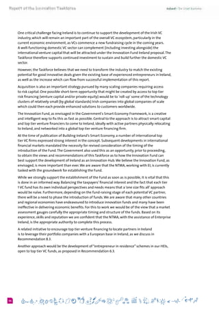 644
One critical challenge facing Ireland is to continue to support the development of the Irish VC
industry, which will remain an important part of the overall VC ecosystem, particularly in the
current economic environment, as VCs commence a new fundraising cycle in the coming years.
A well-functioning domestic VC sector can complement (including investing alongside) the
international venture capital that will be attracted under the Innovation Fund Ireland proposal.The
Taskforce therefore supports continued investment to sustain and build further the domestic VC
sector.
However, the Taskforce believes that we need to transform the industry to match the existing
potential for good innovative deals given the existing base of experienced entrepreneurs in Ireland,
as well as the increase which can flow from successful implementation of this report.
Acquisition is also an important strategy pursued by many scaling companies requiring access
to risk capital. One possible short-term opportunity that might be created by access to top tier
risk financing (venture capital and/or private equity) would be to 'roll-up' some of the technology
clusters of relatively small (by global standards) Irish companies into global companies of scale
which could then each provide enhanced solutions to customers worldwide.  
The Innovation Fund, as envisaged in the Government's Smart Economy Framework, is a creative
and intelligent way to fix this as fast as possible. Central to the approach is to attract smart capital
and top tier venture financiers to come to Ireland, ideally with active partners physically relocating
to Ireland, and networked into a global top tier venture financing firm.
At the time of publication of Building Ireland’s Smart Economy, a number of international top
tier VC firms expressed strong interest in the concept. Subsequent developments in international
financial markets mandated the necessity for revised consideration of the timing of the
introduction of the Fund.The Government also used this as an opportunity, prior to proceeding,
to obtain the views and recommendations of this Taskforce as to how the Innovation Fund can
best support the development of Ireland as an Innovation Hub.We believe the Innovation Fund, as
envisaged, is more important than ever.We are aware that the NTMA, working with EI, is currently
tasked with the groundwork for establishing the Fund.
While we strongly support the establishment of the Fund as soon as is possible, it is vital that this
is done in an informed way. Balancing the taxpayers’ financial interest and the fact that each tier
1 VC fund has its own individual perspectives and needs means that a ‘one size fits all’ approach
would be naïve. Furthermore, depending on the fund-raising stage of each potential VC partner,
there will be a need to phase the introduction of funds.We are aware that many other countries
and regional economies have endeavoured to introduce innovation funds and many have been
ineffective in delivering economic benefits. For this to work we would be of the view that a market
assessment gauges carefully the appropriate timing and structure of the funds. Based on its
experience, skills and reputation we are confident that the NTMA, with the assistance of Enterprise
Ireland, is the appropriate authority to complete this process.
A related initiative to encourage top tier venture financing to locate partners in Ireland
is to leverage their portfolio companies with a European base in Ireland, as we discuss in
Recommendation 8.3.
Another approach would be the development of “entrepreneur in residence” schemes in our HEIs,
open to top tier VC funds, as proposed in Recommendation 6.3.
 