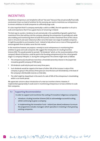 646
Incentives
Sometimes entrepreneurs are tempted to sell out “too soon” because they are personally financially
constrained. Given our level of ambition for the economy, we need to incentivise our entrepreneurs
to remain ambitious to build companies to sufficiently large scale.
It is also important that if a company eventually is sold to an MNC, the Irish operation is of such a
scale and importance that it has a good chance of remaining in Ireland.
The best way to counter a tendency to exit prematurely is the availability of growth capital from
investment firms that will buy into the company, allowing the entrepreneur to partially exit, while
also enabling and incentivising them to build the business further. Investment firms of this nature
exist in UK and US and cover Ireland, but often not at the lower size range of available companies.
It might be possible to use Innovation Fund – Ireland to help attract one or more of these growth or
venture/growth firms to better serve the Irish market.
In the meantime however, we propose a remedy to assist entrepreneurs in maintaining their
ambition to grow and scale companies.We suggest the introduction of a Scaling Incentive
Scheme (SIS).This would provide for periodic “SIS dividends” which, on the recommendation of the
company’s Board of Directors, could be paid to the founding entrepreneur(s) at the critical growth
stage in a company’s lifecycle, i.e. during the scaling period.The scheme might work as follows:
+	 The entrepreneur(s) should have more than a threshold ownership interest in the (export led
innovative growth) company of 10% (each);
+	 SIS dividends could only be paid once every three years;
+	 Such dividends would be capped at the lower of either 10% of the increase in value of the
company or group in the previous three years (or since the last such SIS dividend), or the level of
the company’s distributable reserves on that date;
+	 The relief might be clawed back in the event of a sale of 50% of the entrepreneur’s shareholding
within a six month period.
We appreciate concerns about introduction of a new tax incentive scheme. However, if
implemented appropriately it could assist in incentivising entrepreneurs to have ambition to scale
their companies.
7.3 	 Supporting Recommendation
In order to support and incentivise the scaling of innovative indigenous companies:
+	 introduce a Scaling Incentive Scheme (SIS) to acknowledge successful scaling,
whilst continuing to grow a company;
+	 in implementing the Innovation Fund – Ireland (see above) endeavour to ensure
the programme includes managers which specialise in investing in fast growing
existing companies.
 