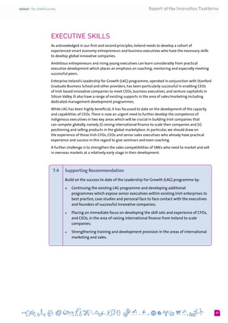 47
Executive Skills
As acknowledged in our first and second principles, Ireland needs to develop a cohort of
experienced smart economy entrepreneurs and business executives who have the necessary skills
to develop global innovative companies.
Ambitious entrepreneurs and rising young executives can learn considerably from practical
executive development which places an emphasis on coaching, mentoring and especially meeting
successful peers.
Enterprise Ireland’s Leadership for Growth (L4G) programme, operated in conjunction with Stanford
Graduate Business School and other providers, has been particularly successful in enabling CEOs
of Irish based innovative companies to meet CEOs, business executives, and venture capitalists in
Silicon Valley. EI also have a range of existing supports in the area of sales/marketing including
dedicated management development programmes.
While L4G has been highly beneficial, it has focussed to date on the development of the capacity
and capabilities of CEOs.There is now an urgent need to further develop the competence of
indigenous executives in two key areas which will be crucial in building Irish companies that
can compete globally, namely (i) raising international finance to scale their companies and (ii)
positioning and selling products in the global marketplace. In particular, we should draw on
the experience of those Irish CFOs, CEOs and senior sales executives who already have practical
experience and success in this regard to give seminars and even coaching.
A further challenge is to strengthen the sales compatibilities of SMEs who need to market and sell
in overseas markets at a relatively early stage in their development.
7.4 	 Supporting Recommendation
Build on the success to date of the Leadership For Growth (L4G) programme by:
+	 Continuing the existing L4G programme and developing additional
programmes which expose senior executives within existing Irish enterprises to
best practice, case studies and personal face to face contact with the executives
and founders of successful innovative companies;
+	 Placing an immediate focus on developing the skill sets and experience of CFOs,
and CEOs, in the area of raising international finance from Ireland to scale
companies;
+	 Strengthening training and development provision in the areas of international
marketing and sales.
 