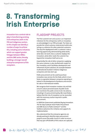 648
8. Transforming
Irish Enterprise
Innovation has a central role to
play in transforming existing
Irish enterprises, both in the
FDI and indigenous sectors.
In this chapter we identify a
number of ways to achieve
this, including some initiatives
which can support greater
linkages between MNCs
and the SME sector, thereby
building a stronger overall
enterprise component of the
ecosystem.
Flagship Projects
The first customer win and success is an important
milestone for the entrepreneur with an innovation,
as acknowledged in our fifth principle.The State can
provide the initial customer endorsement while also
acting as a reference for other potential customers.
The very first deployment with a customer is also a
learning opportunity, demonstrating what works,
what does not work, how a customer deploys the
innovation, what other needs the customer has
beyond the innovation itself and so on.
Importantly, the role of other companies supplying
the same customer is also clarified with respect to
the innovation, and it facilitates development and
refinement of joint solutions, for example between
multinationals located in Ireland, indigenous
companies and new start-ups.
Public procurement can be used to purchase
innovative new services for the State, which in turn
foster co-operation between companies operating in
Ireland in the development of products and services
for sale on international markets.
We recognise that innovation involves risk and that
concerns about perceived waste of public funds
can incentivise the public service to be risk adverse,
including in its procurement policy.We nevertheless
believe that the risk of innovation can be reconciled
with the necessary caution required in public
procurement.
In 2009 the Government published Buying Innovation:
The Ten Step Guide for Smart Public Procurement
and SME Access to Public Contracts40
and the
Taskforce welcomes this initiative and supports its
implementation.
We understand that the enterprise agencies are
already working to identify major procurement
projects across the public service in order to ensure
that any spin-off benefits of this nature are captured.
 