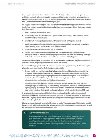 49
However, the Taskforce believes that in addition it is desirable to take a more strategic and
ambitious approach to leveraging public procurement to promote innovation which can then be
exported. State procurement to meet an identified public need would drive collaboration between
MNCs, SMEs and HEI research to meet a tangible goal.
We suggest that a number of pilot areas be identified first to test this approach.While the criteria
in selecting projects would need to be agreed by Government, we suggest that they might include
that the project:
+	 Meets a specific defined public need;
+	 Is sufficiently novel that it will lead to a global market opportunity – other locations would
benefit from the same solution;
+	 Should result in an exportable solution, with clear channels to the global market;
+	 Ideally includes a combination of indigenous companies and MNCs operating in Ireland and
might possibly attract further MNCs to establish in Ireland;
+	 Is based on an open and transparent call for proposals;
+	 Ensures that other companies that can later add further value to the core flagship can
participate if they so wish without having legal or financial obstacles, thus enabling start-ups
and smaller companies to cluster around the core providers of the flagship.
The approach will only be successful if it has an IP model which maximises the potential to foster a
cluster of co-operating companies in Ireland around the solution.
It would not be appropriate for the Taskforce to recommend any specific projects for use in a pilot
phase, but some examples for illustrative purposes could be:
+	 Remote health care monitoring and early diagnosis: which could include home monitoring
of patients, including post-operative and the elderly, providing early diagnosis and assisting
prevention. An opportunity arising might be for assessment and diagnosis to be provided via
call centres from Ireland to many markets. Ireland already has expertise too in distributed
wireless monitors and sensors, and biodiagnostic devices.
+	 Intelligent high-efficiency street lighting, combining wireless displays and asset tracking:
street lighting is an opportunity for smart energy management. Because of the height of street
lighting, display technologies could be included; wireless based sensors could also be used to
track assets, including stolen goods and property tagged with low cost and secure RFID tags.
A variation on this approach would be for Ireland to anticipate an EU or other international
obligation, for example implementation of an EU Directive. In this case, there may be a possibility
to initiate a flagship project which would have consequential export opportunities across the rest
of the EU and maybe further afield.
Clearly such projects would need to be identified on foot of rigorous analysis.The initiative should
be overseen by a Committee chaired at Ministerial level which includes the enterprise agencies and
the National Public Procurement Operations Unit. 	
8.1	 Key Recommendation
The Government should identify a suitable procurement model and then
pilot a number of Flagship projects where public procurement to meet
specific public needs would stimulate the development of innovative
solutions with export potential through collaboration between MNCs, SMEs
and HEIs.
 