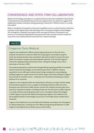 650
Convergence and Inter-firm collaboration
Market and technology convergence is an opportunity to transform the established industrial base
in Ireland while also providing entirely new business opportunities. Our experience suggests that
collaboration between enterprises already operating in Ireland but in different sectors is currently
only modest.
With our strong base of companies and research capabilities across a number of sectors, Ireland has
a perhaps unique opportunity to take advantage of the increasing convergence of technologies.
This convergence is leading to new opportunities, new types of business, new products and
services, an increased blurring between formerly discrete sectors and new customer markets for
many of the more traditional sectors (see Box 8.1 for a relevant example).
Box 8.1
Creganna-Tactx Medical
Creganna was established in 1980 to provide engineering services to the Irish micro-
computer and electronics industries.While the company grew successfully serving this
sector, the company founders were searching for alternative markets to increase the value
added of its products and gain international growth potential. In the mid-90s Creganna
entered the rapidly growing medical device sector, making the strategic move to focus
exclusively on this area in 1999.
The company expanded its customer base through offering a growing portfolio of innovative
medical component technologies and manufacturing services. In 2004 the company
expanded its service offering to include contract design, development and prototyping,
enabling Creganna to support clients at the earliest stages of the product lifecycle. Creganna
also launched its Innovation Centre – a dedicated unit committed to developing innovative
solutions for its customers.
Creganna is now recognised within the medical device industry as an expert contract design
and manufacturing partner and is a supplier to all leading companies within the sector.
Innovation and commitment to R&D remains central to the company’s business plan and is
a key driver of growth resulting in a doubling of sales over the three years to 2008. Creganna
is currently actively researching opportunities such as convergent medical technologies.
In 2009 Creganna acquired Tactx Medical, firmly placing Creganna–Tactx Medical in the
top ten global providers of technologies and services to minimally invasive medical device
companies.
Creganna–Tactx Medical has more than 800 staff worldwide and employs over 550 people at
its Galway headquarters, including over 170 in R&D and engineering development. In 2009
Creganna–Tactx Medical had combined revenue of $110 million.
 
