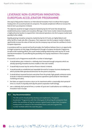 652
Leverage non-European Innovation:
European Accelerator Programme
One way to help position Ireland as an International Innovation Hub is to attract the European
headquarters of successful private US companies.This would complement efforts to increase the
level of start-up companies in Ireland.
The objective would be to target companies backed by top tier VC funds that already have
established business models and innovative offerings in their home market. Ireland should provide
a highly attractive location to expand their international operations into the European market (and
possibly further afield).
Rapidly growing innovative companies, backed by top tier VC funds, are highly likely to exit
either by IPO or trade sale after a few years.Their expansion into the European market is likely to
significantly increase the value of that exit, but the company may not have the cashflow to fund a
European expansion.
In accordance with our second and fourth principles, the Taskforce believes there is an opportunity
to target companies at that stage of development through a European Accelerator Programme.
As well as IDA marketing efforts, this could involve building relationships with top tier VC funds
(see Recommendation 7.1) and offering the possibility of an equity investment in the European
expansion.
If successful, such a Programme would offer a number of advantages:
+	 it would deliver jobs in Ireland in a relatively short timescale through companies which are
already operating innovative business models in their own markets;
+	 it would help increase top tier venture finance interest in Ireland;
+	 it would provide an established and repeatable formula for European business development,
which provides little operational distraction for the parent companies;
+	 it would attract seasoned business executives from the private, high-growth, enterprise sector
to locate in Ireland to develop European business operations (particularly for international
marketing and sales);
+	 the State can expect to receive a return on its investment within a reasonably short period of
time as a result of a liquidity event (by the parent corporation itself exiting);
+	 over a relatively short period of time, a number of ‘quick wins’ could advance our visibility as an
Innovation Hub in Europe.
8.3 	 Key Recommendation
The IDA and EI should jointly develop and implement a “European
Accelerator” Programme with the initial goal of attracting 20 companies from
within the portfolios of top tier venture capital funds to open their European
headquarters in Ireland in the immediate future, and aim to grow this
number tenfold within the next five years.
 