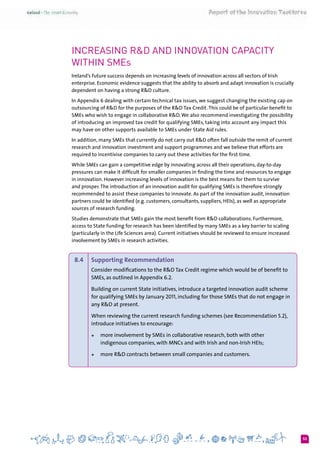 53
Increasing R&D and Innovation Capacity
within SMEs
Ireland’s future success depends on increasing levels of innovation across all sectors of Irish
enterprise. Economic evidence suggests that the ability to absorb and adapt innovation is crucially
dependent on having a strong R&D culture.
In Appendix 6 dealing with certain technical tax issues, we suggest changing the existing cap on
outsourcing of R&D for the purposes of the R&D Tax Credit. This could be of particular benefit to
SMEs who wish to engage in collaborative R&D.We also recommend investigating the possibility
of introducing an improved tax credit for qualifying SMEs, taking into account any impact this
may have on other supports available to SMEs under State Aid rules.
In addition, many SMEs that currently do not carry out R&D often fall outside the remit of current
research and innovation investment and support programmes and we believe that efforts are
required to incentivise companies to carry out these activities for the first time.
While SMEs can gain a competitive edge by innovating across all their operations, day-to-day
pressures can make it difficult for smaller companies in finding the time and resources to engage
in innovation. However increasing levels of innovation is the best means for them to survive
and prosper.The introduction of an innovation audit for qualifying SMEs is therefore strongly
recommended to assist these companies to innovate. As part of the innovation audit, innovation
partners could be identified (e.g. customers, consultants, suppliers, HEIs), as well as appropriate
sources of research funding.
Studies demonstrate that SMEs gain the most benefit from R&D collaborations. Furthermore,
access to State funding for research has been identified by many SMEs as a key barrier to scaling
(particularly in the Life Sciences area). Current initiatives should be reviewed to ensure increased
involvement by SMEs in research activities.
8.4 	 Supporting Recommendation
Consider modifications to the R&D Tax Credit regime which would be of benefit to
SMEs, as outlined in Appendix 6.2.
Building on current State initiatives, introduce a targeted innovation audit scheme
for qualifying SMEs by January 2011, including for those SMEs that do not engage in
any R&D at present.
When reviewing the current research funding schemes (see Recommendation 5.2),
introduce initiatives to encourage:
+	 more involvement by SMEs in collaborative research, both with other
indigenous companies, with MNCs and with Irish and non-Irish HEIs;
+	 more R&D contracts between small companies and customers.
 