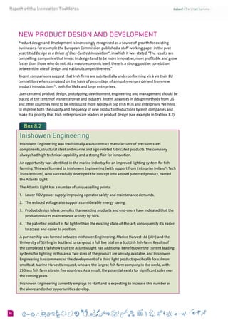 654
New Product Design and Development
Product design and development is increasingly recognised as a source of growth for existing
businesses. For example the European Commission published a staff working paper in the past
year, titled Design as a Driver of User-Centred Innovation41
, in which it was stated:“The results are
compelling: companies that invest in design tend to be more innovative, more profitable and grow
faster than those who do not. At a macro-economic level, there is a strong positive correlation
between the use of design and national competitiveness.”
Recent comparisons suggest that Irish firms are substantially underperforming vis à vis their EU
competitors when compared on the basis of percentage of annual revenues derived from new
product introductions42
, both for SMEs and large enterprises.
User-centered product design, prototyping, development, engineering and management should be
placed at the center of Irish enterprise and industry. Recent advances in design methods from US
and other countries need to be introduced more rapidly in top Irish HEIs and enterprises.We need
to improve both the quality and frequency of new product introductions by Irish companies and
make it a priority that Irish enterprises are leaders in product design (see example in Textbox 8.2).
Box 8.2
Inishowen Engineering
Inishowen Engineering was traditionally a sub-contract manufacturer of precision steel
components, structural steel and marine and agri-related fabricated products.The company
always had high technical capability and a strong flair for innovation.
An opportunity was identified in the marine industry for an improved lighting system for fish
farming.This was licensed to Inishowen Engineering (with support from Enterprise Ireland’s Tech
Transfer team), who successfully developed the concept into a novel patented product, named
the Atlantis Light.
The Atlantis Light has a number of unique selling points:
1. 	 Lower 110V power supply, improving operator safety and maintenance demands.
2. 	 The reduced voltage also supports considerable energy saving.
3. 	 Product design is less complex than existing products and end-users have indicated that the
product reduces maintenance activity by 90%.
4. 	 The patented product is far lighter than the existing state-of-the-art; consequently it’s easier
to access and easier to position.
A partnership was formed between Inishowen Engineering, Marine Harvest Ltd (MH) and the
University of Stirling in Scotland to carry out a full live trial on a Scottish fish-farm. Results of
the completed trial show that the Atlantis Light has additional benefits over the current leading
systems for lighting in this area.Two sizes of the product are already available, and Inishowen
Engineering has commenced the development of a third light product specifically for salmon
smolts at Marine Harvest’s request, who are the largest fish farm company in the world, with
230 sea fish farm sites in five countries. As a result, the potential exists for significant sales over
the coming years.
Inishowen Engineering currently employs 56 staff and is expecting to increase this number as
the above and other opportunities develop.
 