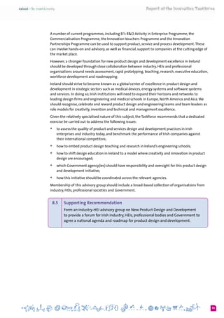 55
A number of current programmes, including EI’s R&D Activity in Enterprise Programme, the
Commercialisation Programme, the Innovation Vouchers Programme and the Innovation
Partnerships Programme can be used to support product, service and process development.These
can involve hands-on and advisory, as well as financial, support to companies at the cutting edge of
the market place.
However, a stronger foundation for new product design and development excellence in Ireland
should be developed through close collaboration between industry, HEIs and professional
organisations around needs assessment, rapid prototyping, teaching, research, executive education,
workforce development and roadmapping.
Ireland should strive to become known as a global center of excellence in product design and
development in strategic sectors such as medical devices, energy systems and software systems
and services. In doing so, Irish institutions will need to expand their horizons and networks to
leading design firms and engineering and medical schools in Europe, North America and Asia.We
should recognise, celebrate and reward product design and engineering teams and team leaders as
role models for creativity, invention and technical and management excellence.
Given the relatively specialised nature of this subject, the Taskforce recommends that a dedicated
exercise be carried out to address the following issues:
+	 to assess the quality of product and services design and development practices in Irish
enterprises and industry today, and benchmark the performance of Irish companies against
their international competitors;
+	 how to embed product design teaching and research in Ireland’s engineering schools;
+	 how to shift design education in Ireland to a model where creativity and innovation in product
design are encouraged;
+	 which Government agency(ies) should have responsibility and oversight for this product design
and development initiative;
+	 how this initiative should be coordinated across the relevant agencies.
Membership of this advisory group should include a broad-based collection of organisations from
industry, HEIs, professional societies and Government.
8.5 	 Supporting Recommendation
Form an industry-HEI advisory group on New Product Design and Development
to provide a forum for Irish industry, HEIs, professional bodies and Government to
agree a national agenda and roadmap for product design and development.
 