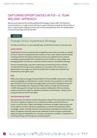 656
Capturing Opportunities in FDI – a ‘Team
Ireland’ Approach
We very much welcome the recently published IDA Strategy, ‘Horizon 2020’.The Taskforce’s
recommendations in a range of areas will help to support Ireland to compete for FDI activities, as
well as supporting the ongoing transformation of the existing FDI base here.The Textbox below
summarises key target areas for the IDA43
.
Box 8.3
Foreign Direct Investment Strategy
The IDA’s current focus is on securing high value investment for Ireland in three key areas:
Global Services
Global Business Services companies that are global by nature need a core they can consider
as ‘home’. Ireland is uniquely positioned to deliver on their needs.Today’s Ireland is already
a thriving centre for the delivery of Business Services across global business networks
as leading companies deploy their Irish Business Service Centres as a key strategic tool,
leveraging people and resources around the world to maximise competitive advantage.
Services Innovation plays a key role in attracting and maintaining services activities
in Ireland. Not all existing services companies are innovation-active and there is an
opportunity to encourage more clients to broaden their mandate and undertake new
investment by entering this space.
RD&I 
RD&I is becoming increasingly internationalised. FDI-derived RD&I investments are highly
valued and globally are relatively few in number.Therefore, the competition to attract this
type of investment is becoming increasingly intense, particularly in developed economies.
Ireland’s vibrant RD&I sector experienced a 10% increase in Foreign Direct Investment
in 2009. Sector growth is being driven by exceptional collaborative efforts by industry,
academia, Government agencies, regulatory authorities and fiscal policy – backed up by a
strong pro-business Government policy.
High End Manufacturing
Manufacturing is the bedrock on which the growth in Ireland’s FDI was founded. Historically,
it has been a significant segment of our investment portfolio and it will continue to
remain so into the future. Higher technological investment and higher value products will
be the hallmark of future manufacturing operations in Ireland.These operations will be
knowledge-, capital- and skills-intensive, characterised by a participative innovative culture
where management and staff continuously collaborate to drive innovation, productivity,
agility, learning and adaptability.The co-location of production and R&D is a key element in
sustaining existing, and winning new, manufacturing FDI.
 