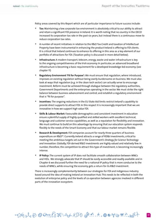 57
Policy areas covered by this Report which are of particular importance to future success include:
+	 Tax: Maintaining a low corporate tax environment is absolutely critical to our ability to attract
and retain a significant FDI presence in Ireland. It is worth noting that no country in the OECD
increased its corporation tax rate in the past six years, but instead there is a continuous move to
reduce corporation tax rates.
+	 A number of recent initiatives in relation to the R&D Tax Credit and taxation of Intellectual
Property have been instrumental in enhancing the product Ireland is offering to FDI clients.
It is critical that Ireland continues to enhance its offering in this area as a key element of our
portfolio of attractions for FDI. (Taxation policy is discussed in more detail below).
+	 Infrastructure: A modern transport, telecom, energy, waste and water infrastructure is key
to the ongoing competitiveness of the Irish economy. In particular, an advanced broadband
infrastructure is becoming a basic requirement for a developed knowledge-led economy. (see
chapter 11)
+	 Regulatory Environment ‘Fit for Purpose’: We must ensure that regulation, where introduced,
improves on existing regulation without being overly burdensome on business.We must also
look at ways that regulation (e.g. in the clean tech sector) can actually serve to encourage
investment. Reform must be achieved through dialogue between the regulatory authorities,
Government Departments and the enterprises operating in the sector.We must strike the right
balance between business advancement and control, and establish a regulatory environment
that is“fit for purpose”.
+	 Incentives: The ongoing reductions in the EU State Aid limits restrict Ireland’s capability to
provide direct supports to attract FDI. In this respect it is increasingly important that we are
innovative in how we support high value FDI.
+	 Skills & Labour Market: Favourable demographics and consistent investment in education
ensure a plentiful supply of highly qualified and skilled workers with excellent technical,
language and customer service capabilities, as well as a reputation for flexibility and innovation.  
We must continue to build on this advantage by ensuring that our education system responds
flexibly to the needs of the Smart Economy and that our labour market remains flexible.
+	 Research & Development: FDI companies account for nearly three quarters of business
expenditure on R&D44
. Currently Ireland attracts a range of RD&I investments, critical to
meeting the ambitious targets set out in the Government’s Strategy for Science Technology
and Innovation. Globally, FDI-derived R&D investments are highly valued and relatively few in
number, therefore, the competition to attract this type of investment, is becoming increasingly
intense.
+	 IP Policy: The current system of IP does not facilitate smooth collaboration between MNCs
and HEIs.  We strongly advocate that IP should be easily accessible and readily available and in
Chapter 6 we discussed further the need for a national IP policy that is more conducive to the
needs of MNCs, while ensuring the economy gets a return for its R&D investment.
There is increasingly complementarity between our strategies for FDI and indigenous industry
based around the idea of making Ireland an Innovation Hub.This needs to be reflected in both the
evolution of enterprise policy and the levels of co-operation between agencies involved in different
parts of the innovation ecosystem.
 