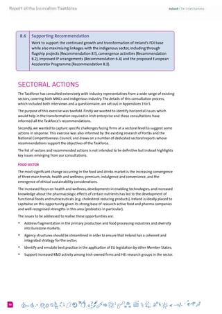 658
8.6 	 Supporting Recommendation
Work to support the continued growth and transformation of Ireland’s FDI base
while also maximising linkages with the indigenous sector, including through
flagship projects (Recommendation 8.1), convergence activities (Recommendation
8.2), improved IP arrangements (Recommendation 6.4) and the proposed European
Accelerator Programme (Recommendation 8.3).
Sectoral Actions
The Taskforce has consulted extensively with industry representatives from a wide range of existing
sectors, covering both MNCs and indigenous industry.The details of this consultation process,
which included both interviews and a questionnaire, are set out in Appendices 3 to 5.
The purpose of this exercise was twofold. Firstly we wanted to identify horizontal issues which
would help in the transformation required in Irish enterprise and these consultations have
informed all the Taskforce’s recommendations.
Secondly, we wanted to capture specific challenges facing firms at a sectoral level to suggest some
actions in response.This exercise was also informed by the existing research of Forfás and the
National Competitiveness Council, and draws on a number of dedicated sectoral reports whose
recommendations support the objectives of the Taskforce.
The list of sectors and recommended actions is not intended to be definitive but instead highlights
key issues emerging from our consultations.
Food Sector
The most significant change occurring in the food and drinks market is the increasing convergence
of three main trends: health and wellness; premium, indulgence and convenience, and the
emergence of ethical sustainability considerations.
The increased focus on health and wellness, developments in enabling technologies, and increased
knowledge about the pharmacologic effects of certain nutrients has led to the development of
functional foods and nutraceuticals (e.g. cholesterol reducing products). Ireland is ideally placed to
capitalise on this opportunity given its strong base of research active food and pharma companies
and well-recognised strengths in this area (probiotics in particular).
The issues to be addressed to realise these opportunities are:
+	 Address fragmentation in the primary production and food processing industries and diversify
into Eurozone markets;
+	 Agency structures should be streamlined in order to ensure that Ireland has a coherent and
integrated strategy for the sector;
+	 Identify and emulate best practice in the application of EU legislation by other Member States;
+	 Support increased R&D activity among Irish-owned firms and HEI research groups in the sector.	
 