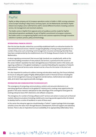 660
Box 8.4
PayPal
PayPal, an eBay company, set its European operations centre in Dublin in 2003, serving customers
across Europe including in Italy, France, Germany, Spain, UK, the Netherlands and Poland. PayPal
Ireland now employs some 1,200 full-time staff in several different functions including customer
service, risk management and merchant solutions.
The Dublin centre is PayPal’s first regional centre of excellence and the model for PayPal’s
international operations worldwide. As part of PayPal’s commitment to European customers,
the Dublin centre is re-engineering PayPal’s end-to-end customer experience through innovative
solutions in product, process, policy and technology.
International Financial Services
Over the last two decades, Ireland has successfully established itself as an attractive location for
international financial services. Ireland is recognised globally as having strong competencies in a
number of key areas such as banking, fund management, insurance and leasing. Recently these
have been complemented by the establishment of an SFI Strategic Research Cluster for Financial
Mathematics.
A robust regulatory environment that ensures high standards are complied with, while at the
same time enabling innovation of new products and services, is paramount to the success of
this sector. Ireland’s reputation has been damaged because of domestic events in the sector, and
regaining confidence in the global marketplace is essential. Rebuilding the reputation of Ireland’s
International Financial Services sector abroad must be a focus for this sector in the short and
medium term.
It is also important to continue to address training and education needs (e.g. the Finuas Initiative)
to ensure an adequate supply of highly skilled people to work in financial services including the
areas of risk management, treasury management and derivatives, mathematical and analytical
skills, all of which have experienced skills shortages.
Information and Communications Technologies (ICT)
The convergence of computing, communications, content, and consumer electronics is an
overriding significant influence on the global ICT industry and is creating many opportunities for
growth in the sector. Ireland is well placed to take advantage of the convergence trend given its
existing enterprise base of ICT, electronics and software companies.
The emergence of a number of strong software and IT services sub-sectors in areas such as financial
markets, telecommunications (including mobile) and e-Learning provide opportunities for Ireland
to develop itself as a centre of excellence in some of these areas.
In this sector the enterprise agencies should develop a “holistic” support package that encourages
activities across the value chain through Research, Development,Technical Support and Laboratory
Services.There is also an imperative to ensure availability of an appropriately skilled labour force.
 