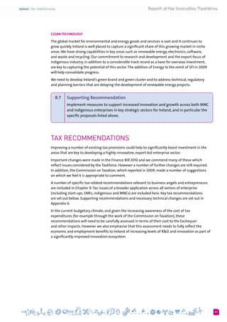 61
Clean Technology
The global market for environmental and energy goods and services is vast and it continues to
grow quickly. Ireland is well placed to capture a significant share of this growing market in niche
areas.We have strong capabilities in key areas such as renewable energy, electronics, software,
and waste and recycling. Our commitment to research and development and the export focus of
indigenous industry, in addition to a considerable track record as a base for overseas investment,
are key to capturing the potential of this sector.The addition of Energy to the remit of SFI in 2009
will help consolidate progress.
We need to develop Ireland’s green brand and green cluster and to address technical, regulatory
and planning barriers that are delaying the development of renewable energy projects.
8.7 	 Supporting Recommendation
Implement measures to support increased innovation and growth across both MNC
and indigenous enterprises in key strategic sectors for Ireland, and in particular the
specific proposals listed above.
Tax recommendations
Improving a number of existing tax provisions could help to significantly boost investment in the
areas that are key to developing a highly-innovative, export-led enterprise sector.
Important changes were made in the Finance Bill 2010 and we commend many of these which
reflect issues considered by the Taskforce. However a number of further changes are still required.
In addition, the Commission on Taxation, which reported in 2009, made a number of suggestions
on which we feel it is appropriate to comment.
A number of specific tax-related recommendations relevant to business angels and entrepreneurs
are included in Chapter 9.Tax issues of a broader application across all sectors of enterprise
(including start-ups, SMEs, indigenous and MNCs) are included here. Key tax recommendations
are set out below. Supporting recommendations and necessary technical changes are set out in
Appendix 6.
In the current budgetary climate, and given the increasing awareness of the cost of tax
expenditures (for example through the work of the Commission on Taxation), these
recommendations will need to be carefully assessed in terms of their cost to the Exchequer
and other impacts. However we also emphasise that this assessment needs to fully reflect the
economic and employment benefits to Ireland of increasing levels of R&D and innovation as part of
a significantly improved innovation ecosystem.
 