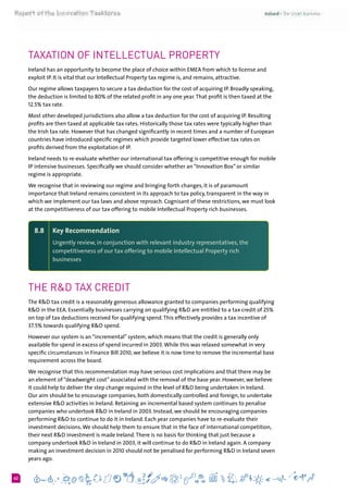 662
Taxation of Intellectual Property
Ireland has an opportunity to become the place of choice within EMEA from which to license and
exploit IP. It is vital that our Intellectual Property tax regime is, and remains, attractive.
Our regime allows taxpayers to secure a tax deduction for the cost of acquiring IP. Broadly speaking,
the deduction is limited to 80% of the related profit in any one year.That profit is then taxed at the
12.5% tax rate.
Most other developed jurisdictions also allow a tax deduction for the cost of acquiring IP. Resulting
profits are then taxed at applicable tax rates. Historically those tax rates were typically higher than
the Irish tax rate. However that has changed significantly in recent times and a number of European
countries have introduced specific regimes which provide targeted lower effective tax rates on
profits derived from the exploitation of IP.
Ireland needs to re-evaluate whether our international tax offering is competitive enough for mobile
IP intensive businesses. Specifically we should consider whether an “Innovation Box” or similar
regime is appropriate.
We recognise that in reviewing our regime and bringing forth changes, it is of paramount
importance that Ireland remains consistent in its approach to tax policy, transparent in the way in
which we implement our tax laws and above reproach. Cognisant of these restrictions, we must look
at the competitiveness of our tax offering to mobile Intellectual Property rich businesses.
8.8 	 Key Recommendation
Urgently review, in conjunction with relevant industry representatives, the
competitiveness of our tax offering to mobile Intellectual Property rich
businesses
The R&D Tax Credit
The R&D tax credit is a reasonably generous allowance granted to companies performing qualifying
R&D in the EEA. Essentially businesses carrying on qualifying R&D are entitled to a tax credit of 25%
on top of tax deductions received for qualifying spend.This effectively provides a tax incentive of
37.5% towards qualifying R&D spend.
However our system is an “incremental” system, which means that the credit is generally only
available for spend in excess of spend incurred in 2003.While this was relaxed somewhat in very
specific circumstances in Finance Bill 2010, we believe it is now time to remove the incremental base
requirement across the board.
We recognise that this recommendation may have serious cost implications and that there may be
an element of “deadweight cost” associated with the removal of the base year. However, we believe
it could help to deliver the step change required in the level of R&D being undertaken in Ireland.
Our aim should be to encourage companies, both domestically controlled and foreign, to undertake
extensive R&D activities in Ireland. Retaining an incremental based system continues to penalise
companies who undertook R&D in Ireland in 2003. Instead, we should be encouraging companies
performing R&D to continue to do it in Ireland. Each year companies have to re-evaluate their
investment decisions.We should help them to ensure that in the face of international competition,
their next R&D investment is made Ireland.There is no basis for thinking that just because a
company undertook R&D in Ireland in 2003, it will continue to do R&D in Ireland again. A company
making an investment decision in 2010 should not be penalised for performing R&D in Ireland seven
years ago.
 