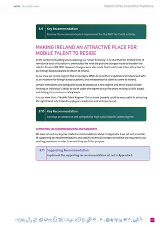 63
8.9 	 Key Recommendation
Remove the incremental spend requirement for the R&D Tax Credit entirely.
Making Ireland an attractive place for
Mobile Talent to reside
In the context of building and sustaining our ‘Smart Economy’, it is vital that the limited form of
remittance basis of taxation is overhauled.We note the positive changes made to broaden the
relief in Finance Bill 2010. However changes were also made that could make it less attractive for
our foreign based Diaspora to return to Ireland.
In our view we need a regime that encourages MNCs to send their expatriates to Ireland and acts
as an incentive for foreign based academic and entrepreneurial talent to come to Ireland.
Certain restrictions and safeguards could be placed on a new regime and these would include
limiting an individual’s ability to claim under the regime to say five years, making it skills-based,
and linking it to minimum salary levels.
It is our view that a “Mobile Talent Regime” if structured properly could be very useful in attracting
the right talent into Ireland (employees, academics and entrepreneurs).
8.10 	 Key Recommendation
Develop an attractive and competitive high value Mobile Talent Regime.
Supporting Tax Recommendations and Comments
We have set out our key tax related recommendations above. In Appendix 6 we set out a number
of supporting tax recommendations and specific technical changes we believe are required to our
existing provisions in order to ensure they are fit for purpose.
8.11	 Supporting Recommendation
Implement the supporting tax recommendations set out in Appendix 6.
 