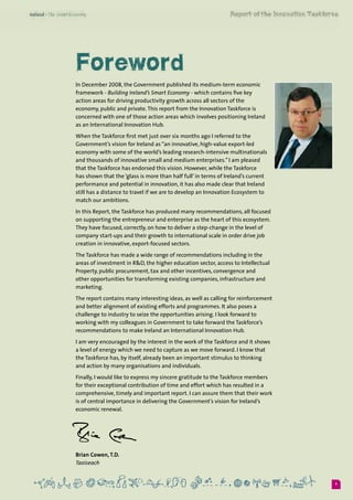 1
Foreword
In December 2008, the Government published its medium-term economic
framework - Building Ireland’s Smart Economy - which contains five key
action areas for driving productivity growth across all sectors of the
economy, public and private.This report from the Innovation Taskforce is
concerned with one of those action areas which involves positioning Ireland
as an International Innovation Hub.  
When the Taskforce first met just over six months ago I referred to the
Government’s vision for Ireland as “an innovative, high-value export-led
economy with some of the world’s leading research-intensive multinationals
and thousands of innovative small and medium enterprises.” I am pleased
that the Taskforce has endorsed this vision. However, while the Taskforce
has shown that the ‘glass is more than half full’ in terms of Ireland’s current
performance and potential in innovation, it has also made clear that Ireland
still has a distance to travel if we are to develop an Innovation Ecosystem to
match our ambitions.
In this Report, the Taskforce has produced many recommendations, all focused
on supporting the entrepreneur and enterprise as the heart of this ecosystem.
They have focused, correctly, on how to deliver a step-change in the level of
company start-ups and their growth to international scale in order drive job
creation in innovative, export-focused sectors.
The Taskforce has made a wide range of recommendations including in the
areas of investment in R&D, the higher education sector, access to Intellectual
Property, public procurement, tax and other incentives, convergence and
other opportunities for transforming existing companies, infrastructure and
marketing.
The report contains many interesting ideas, as well as calling for reinforcement
and better alignment of existing efforts and programmes. It also poses a
challenge to industry to seize the opportunities arising. I look forward to
working with my colleagues in Government to take forward the Taskforce’s
recommendations to make Ireland an International Innovation Hub.
I am very encouraged by the interest in the work of the Taskforce and it shows
a level of energy which we need to capture as we move forward. I know that
the Taskforce has, by itself, already been an important stimulus to thinking
and action by many organisations and individuals.
Finally, I would like to express my sincere gratitude to the Taskforce members
for their exceptional contribution of time and effort which has resulted in a
comprehensive, timely and important report. I can assure them that their work
is of central importance in delivering the Government’s vision for Ireland’s
economic renewal.
Brian Cowen, T.D.	
Taoiseach
 