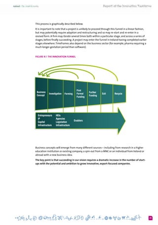 65
This process is graphically described below.
It is important to note that a project is unlikely to proceed through this funnel in a linear fashion,
but may potentially require adaption and restructuring and so may re-start and re-enter in a
revised form. A firm may iterate several times both within a particular stage, and across a series of
stages, before finally succeeding. A project may enter the funnel in Ireland having completed earlier
stages elsewhere.Timeframes also depend on the business sector (for example, pharma requiring a
much longer gestation period than software).
Figure 9.1 The Innovation Funnel
Business concepts will emerge from many different sources – including from research in a higher
education institution or existing company, a spin-out from a MNC or an individual from Ireland or
abroad with a new business idea.
The key point is that succeeding in our vision requires a dramatic increase in the number of start-
ups with the potential and ambition to grow innovative, export-focused companies.
 