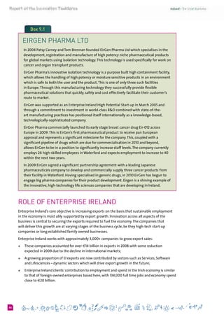 666
Box 9.1
EIRGEN PHARMA LTD
In 2004 Patsy Carney and Tom Brennan founded EirGen Pharma Ltd which specialises in the
development, registration and manufacture of high potency niche pharmaceutical products
for global markets using isolation technology.This technology is used specifically for work on
cancer and organ transplant products.
EirGen Pharma’s innovative isolation technology is a purpose built high containment facility,
which allows the handling of high potency or moisture sensitive products in an environment
which is safe to both the user and the product.This is one of only three such facilities
in Europe.Through this manufacturing technology they successfully provide flexible
pharmaceutical solutions that quickly, safely and cost effectively facilitate their customer’s
route to market.
EirGen was supported as an Enterprise Ireland High Potential Start-up in March 2005 and
through a commitment to investment in world-class R&D combined with state-of-the-
art manufacturing practices has positioned itself internationally as a knowledge-based,
technologically-sophisticated company.
EirGen Pharma commercially launched its early stage breast cancer drug Eir-012 across
Europe in 2009.This is EirGen’s first pharmaceutical product to receive pan European
approval and represents a significant milestone for the company.This, coupled with a
significant pipeline of drugs which are due for commercialisation in 2010 and beyond,
allows EirGen to be in a position to significantly increase staff levels.The company currently
employs 26 high-skilled employees in Waterford and expects employment to increase to 40
within the next two years.
In 2009 EirGen signed a significant partnership agreement with a leading Japanese
pharmaceuticals company to develop and commercially supply three cancer products from
their facility in Waterford. Having specialised in generic drugs, in 2010 EirGen has begun to
engage big pharma companies for their product development. Eirgen is a shining example of
the innovative, high-technology life sciences companies that are developing in Ireland.
Role of Enterprise Ireland
Enterprise Ireland’s core objective is increasing exports on the basis that sustainable employment
in the economy is most ably supported by export growth. Innovation across all aspects of the
business is central to securing the exports required to fuel the economy.The companies that
will deliver this growth are at varying stages of the business cycle, be they high-tech start-up
companies or long established family owned businesses.
Enterprise Ireland works with approximately 3,000+ companies to grow export sales:
+	 These companies accounted for over €14 billion in exports in 2008 with some reduction
expected in 2009 due to the decline in international markets;
+	 A growing proportion of EI exports are now contributed by sectors such as Services, Software
and Lifesciences – dynamic sectors which will drive export growth in the future;
+	 Enterprise Ireland clients’ contribution to employment and spend in the Irish economy is similar
to that of foreign-owned enterprises based here, with 134,000 full time jobs and economy spend
close to €20 billion.
 