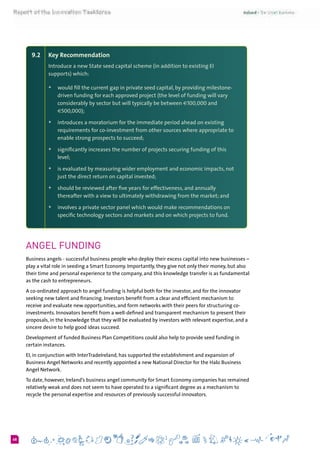 668
9.2 	 Key Recommendation
Introduce a new State seed capital scheme (in addition to existing EI
supports) which:
+	 would fill the current gap in private seed capital, by providing milestone-
driven funding for each approved project (the level of funding will vary
considerably by sector but will typically be between €100,000 and
€500,000);
+	 introduces a moratorium for the immediate period ahead on existing
requirements for co-investment from other sources where appropriate to
enable strong prospects to succeed;
+	 significantly increases the number of projects securing funding of this
level;
+	 is evaluated by measuring wider employment and economic impacts, not
just the direct return on capital invested;
+	 should be reviewed after five years for effectiveness, and annually
thereafter with a view to ultimately withdrawing from the market; and
+	 involves a private sector panel which would make recommendations on
specific technology sectors and markets and on which projects to fund.
Angel funding
Business angels - successful business people who deploy their excess capital into new businesses –
play a vital role in seeding a Smart Economy. Importantly, they give not only their money, but also
their time and personal experience to the company, and this knowledge transfer is as fundamental
as the cash to entrepreneurs.
A co-ordinated approach to angel funding is helpful both for the investor, and for the innovator
seeking new talent and financing. Investors benefit from a clear and efficient mechanism to
receive and evaluate new opportunities, and form networks with their peers for structuring co-
investments. Innovators benefit from a well-defined and transparent mechanism to present their
proposals, in the knowledge that they will be evaluated by investors with relevant expertise, and a
sincere desire to help good ideas succeed.
Development of funded Business Plan Competitions could also help to provide seed funding in
certain instances.
EI, in conjunction with InterTradeIreland, has supported the establishment and expansion of
Business Angel Networks and recently appointed a new National Director for the Halo Business
Angel Network.
To date, however, Ireland’s business angel community for Smart Economy companies has remained
relatively weak and does not seem to have operated to a significant degree as a mechanism to
recycle the personal expertise and resources of previously successful innovators.
 
