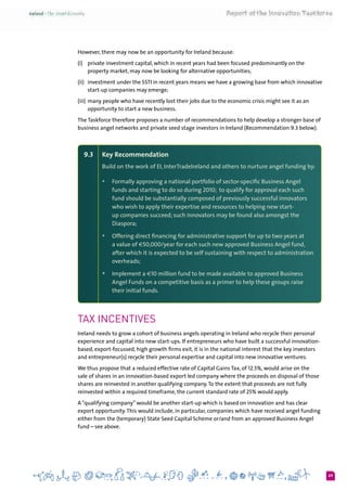 69
However, there may now be an opportunity for Ireland because:
(i)	 private investment capital, which in recent years had been focused predominantly on the
property market, may now be looking for alternative opportunities;
(ii)	 investment under the SSTI in recent years means we have a growing base from which innovative
start-up companies may emerge;
(iii)	many people who have recently lost their jobs due to the economic crisis might see it as an
opportunity to start a new business.
The Taskforce therefore proposes a number of recommendations to help develop a stronger base of
business angel networks and private seed stage investors in Ireland (Recommendation 9.3 below).
9.3 	 Key Recommendation
Build on the work of EI, InterTradeIreland and others to nurture angel funding by:
+	 Formally approving a national portfolio of sector-specific Business Angel
funds and starting to do so during 2010;  to qualify for approval each such
fund should be substantially composed of previously successful innovators
who wish to apply their expertise and resources to helping new start-
up companies succeed; such innovators may be found also amongst the
Diaspora;
+	 Offering direct financing for administrative support for up to two years at
a value of €50,000/year for each such new approved Business Angel fund,
after which it is expected to be self sustaining with respect to administration
overheads;
+	 Implement a €10 million fund to be made available to approved Business
Angel Funds on a competitive basis as a primer to help these groups raise
their initial funds.
Tax Incentives
Ireland needs to grow a cohort of business angels operating in Ireland who recycle their personal
experience and capital into new start-ups. If entrepreneurs who have built a successful innovation-
based, export-focussed, high growth firms exit, it is in the national interest that the key investors
and entrepreneur(s) recycle their personal expertise and capital into new innovative ventures.
We thus propose that a reduced effective rate of Capital Gains Tax, of 12.5%, would arise on the
sale of shares in an innovation-based export led company where the proceeds on disposal of those
shares are reinvested in another qualifying company.To the extent that proceeds are not fully
reinvested within a required timeframe, the current standard rate of 25% would apply.
A “qualifying company” would be another start-up which is based on innovation and has clear
export opportunity.This would include, in particular, companies which have received angel funding
either from the (temporary) State Seed Capital Scheme or/and from an approved Business Angel
fund – see above.
 