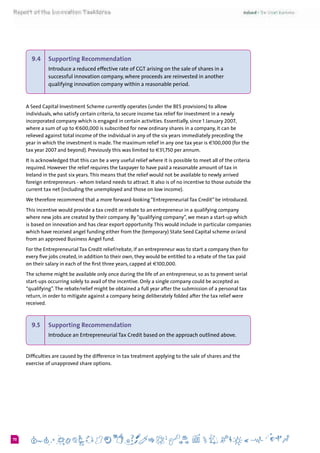 670
9.4 	 Supporting Recommendation
Introduce a reduced effective rate of CGT arising on the sale of shares in a
successful innovation company, where proceeds are reinvested in another
qualifying innovation company within a reasonable period.
A Seed Capital Investment Scheme currently operates (under the BES provisions) to allow
individuals, who satisfy certain criteria, to secure income tax relief for investment in a newly
incorporated company which is engaged in certain activities. Essentially, since 1 January 2007,
where a sum of up to €600,000 is subscribed for new ordinary shares in a company, it can be
relieved against total income of the individual in any of the six years immediately preceding the
year in which the investment is made.The maximum relief in any one tax year is €100,000 (for the
tax year 2007 and beyond). Previously this was limited to €31,750 per annum.
It is acknowledged that this can be a very useful relief where it is possible to meet all of the criteria
required. However the relief requires the taxpayer to have paid a reasonable amount of tax in
Ireland in the past six years.This means that the relief would not be available to newly arrived
foreign entrepreneurs - whom Ireland needs to attract. It also is of no incentive to those outside the
current tax net (including the unemployed and those on low income).
We therefore recommend that a more forward-looking “Entrepreneurial Tax Credit” be introduced.
This incentive would provide a tax credit or rebate to an entrepreneur in a qualifying company
where new jobs are created by their company. By “qualifying company”, we mean a start-up which
is based on innovation and has clear export opportunity.This would include in particular companies
which have received angel funding either from the (temporary) State Seed Capital scheme or/and
from an approved Business Angel fund.
For the Entrepreneurial Tax Credit relief/rebate, if an entrepreneur was to start a company then for
every five jobs created, in addition to their own, they would be entitled to a rebate of the tax paid
on their salary in each of the first three years, capped at €100,000.
The scheme might be available only once during the life of an entrepreneur, so as to prevent serial
start-ups occurring solely to avail of the incentive. Only a single company could be accepted as
“qualifying”.The rebate/relief might be obtained a full year after the submission of a personal tax
return, in order to mitigate against a company being deliberately folded after the tax relief were
received.
9.5 	 Supporting Recommendation
Introduce an Entrepreneurial Tax Credit based on the approach outlined above.
Difficulties are caused by the difference in tax treatment applying to the sale of shares and the
exercise of unapproved share options.
 
