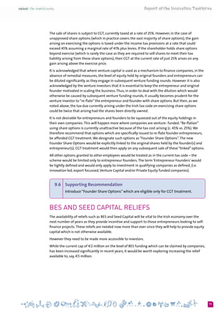 71
The sale of shares is subject to CGT, currently taxed at a rate of 25%. However, in the case of
unapproved share options (which in practice covers the vast majority of share options), the gain
arising on exercising the options is taxed under the income tax provisions at a rate that could
exceed 45% assuming a marginal rate of 41% plus levies. If the shareholder holds share options
beyond exercise (which is rarely the case as they are required to sell shares to meet their tax
liability arising from these share options), then CGT at the current rate of just 25% arises on any
gain arising above the exercise price.
It is acknowledged that where venture capital is used as a mechanism to finance companies, in the
absence of remedial measures, the level of equity held by original founders and entrepreneurs can
be diluted significantly as they engage in subsequent venture funding rounds. However it is also
acknowledged by the venture investors that it is essential to keep the entrepreneur and original
founder motivated in scaling the business.Thus, in order to deal with the dilution which would
otherwise be caused by subsequent venture funding rounds, it usually becomes prudent for the
venture investor to “re-flate” the entrepreneur and founder with share options. But then, as we
noted above, the tax due currently arising under the Irish tax code on exercising share options
could be twice that arising had the shares been directly owned.
It is not desirable for entrepreneurs and founders to be squeezed out of the equity holdings in
their own companies.This will happen more where companies are venture- funded.“Re-flation”
using share options is currently unattractive because of the tax cost arising (c. 45% vs. 25%).We
therefore recommend that options which are specifically issued to re-flate founder entrepreneurs,
be afforded CGT treatment.We designate such options as “Founder Share Options”.The new
Founder Share Options would be explicitly linked to the original shares held by the founder(s) and
entrepreneur(s). CGT treatment would then apply on any subsequent sale of these “linked” options.
All other options granted to other employees would be treated as in the current tax code – the
scheme would be limited only to entrepreneur founders.The term ‘Entrepreneur Founders’ would
be tightly defined and would only apply to investment in qualifying companies as defined, (i.e.
innovation led, export focussed,Venture Capital and/or Private Equity funded companies).
9.6 	 Supporting Recommendation
Introduce“Founder Share Options”which are eligible only for CGT treatment.
BES and Seed Capital Reliefs
The availability of reliefs such as BES and Seed Capital will be vital to the Irish economy over the
next number of years as they provide incentive and support to those entrepreneurs looking to self-
finance projects.These reliefs are needed now more than ever since they will help to provide equity
capital which is not otherwise available.
However they need to be made more accessible to investors.
While the current cap of €2 million on the level of BES funding which can be claimed by companies,
has been increased significantly in recent years, it would be worth exploring increasing the relief
available to, say, €5 million.
 