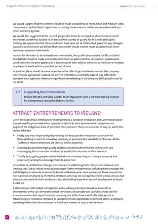 672
We would suggest that this scheme should be made available to all micro, small and medium-sized
companies, as defined by EU Legislation, assuming the business activities are consistent with our
smart economy agenda.
We would also suggest that the current geographic limits be removed to allow “medium sized”
enterprises, as defined, located in all areas of the country to qualify for BES and Seed Capital
funding.We appreciate that these conditions have been set at EU level but given the very changed
economic environment, we believe that these reliefs should now be made available to all Smart
Economy companies nationwide.
In order for the value to be realised from these reliefs, the qualification criteria for BES and Seed
Capital Relief must be made less burdensome from an administrative perspective. Qualification
could centre on the prior approval of a business plan with realistic ambition to maintain or increase
employment levels within a specified period of time.
In addition, there should be some incentive in the relief to get involved or mentor the company
where this is appropriate. Instead the current restrictions essentially make it very difficult for
someone with a genuine interest or significant shareholding in the company (30% plus) to avail of
the relief.
9.7 	 Supporting Recommendation
Review the BES and Seed Capital Relief legislation with a view to making it easier
for entrepreneurs to utilise these schemes.
Attract Entrepreneurs to Ireland
Given the scale of our ambitions for making Ireland a European Innovation and Commercialisation
hub, we need to proactively attract people to Ireland to start up innovative companies and
augment the indigenous base of potential entrepreneurs.There are a number of ways in which this
can be achieved:
+	 Firstly, and most importantly, by providing the best possible innovation eco-system for
those wishing to start an innovative company, in particular the availability of finance. All the
Taskforce’s recommendations are centred on this objective;
+	 Secondly, by attracting high quality students and researchers into the Irish system and
encouraging them to remain in Ireland to exploit the outcomes of their research;
+	 Thirdly, by targeting people outside Ireland who are interesting in starting a company and
proactively seeking to encourage them to come here.
Ireland has benefitted from foreign entrepreneurs establishing their enterprises in Ireland, and
creating jobs.Today, Ireland needs to encourage further entrepreneurs, including from amongst the
Irish Diaspora, to relocate to Ireland to found and headquarter their businesses.There may also be
non-nationals employed by the MNCs in Ireland who may see an opportunity for a new venture, but
who are concerned for their residency status should they leave their current employment to found
a start-up.
A streamlined, fast-tracked, immigration and residency procedure should be available to
entrepreneurs who can demonstrate that they have a reasonable and sound business plan for
a new innovation-led, export-oriented company, and either have a verifiable track record in
establishing an innovative company, or can demonstrate appropriate experience within a company
operating within the industry sector in which one intends to start a new venture.
 