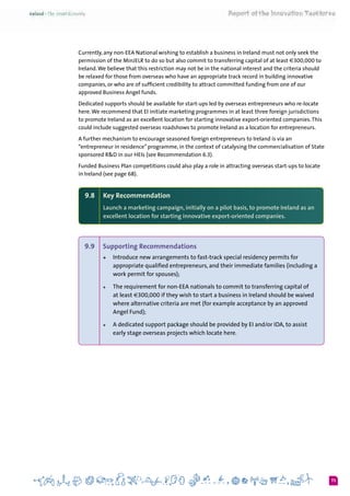73
Currently, any non-EEA National wishing to establish a business in Ireland must not only seek the
permission of the MinJELR to do so but also commit to transferring capital of at least €300,000 to
Ireland.We believe that this restriction may not be in the national interest and the criteria should
be relaxed for those from overseas who have an appropriate track record in building innovative
companies, or who are of sufficient credibility to attract committed funding from one of our
approved Business Angel funds.
Dedicated supports should be available for start-ups led by overseas entrepreneurs who re-locate
here.We recommend that EI initiate marketing programmes in at least three foreign jurisdictions
to promote Ireland as an excellent location for starting innovative export-oriented companies.This
could include suggested overseas roadshows to promote Ireland as a location for entrepreneurs.
A further mechanism to encourage seasoned foreign entrepreneurs to Ireland is via an
“entrepreneur in residence” programme, in the context of catalysing the commercialisation of State
sponsored R&D in our HEIs (see Recommendation 6.3).
Funded Business Plan competitions could also play a role in attracting overseas start-ups to locate
in Ireland (see page 68).
9.8 	 Key Recommendation
Launch a marketing campaign, initially on a pilot basis, to promote Ireland as an
excellent location for starting innovative export-oriented companies.
9.9 	 Supporting Recommendations
+	 Introduce new arrangements to fast-track special residency permits for
appropriate qualified entrepreneurs, and their immediate families (including a
work permit for spouses);  
+	 The requirement for non-EEA nationals to commit to transferring capital of
at least €300,000 if they wish to start a business in Ireland should be waived
where alternative criteria are met (for example acceptance by an approved
Angel Fund);
+	 A dedicated support package should be provided by EI and/or IDA, to assist
early stage overseas projects which locate here.
 