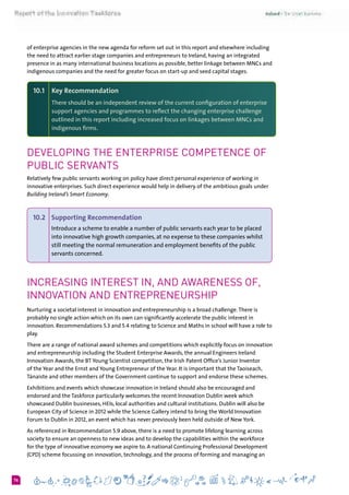 676
of enterprise agencies in the new agenda for reform set out in this report and elsewhere including
the need to attract earlier stage companies and entrepreneurs to Ireland, having an integrated
presence in as many international business locations as possible, better linkage between MNCs and
indigenous companies and the need for greater focus on start-up and seed capital stages.
10.1 	 Key Recommendation
There should be an independent review of the current configuration of enterprise
support agencies and programmes to reflect the changing enterprise challenge
outlined in this report including increased focus on linkages between MNCs and
indigenous firms.
Developing the Enterprise Competence of
Public Servants
Relatively few public servants working on policy have direct personal experience of working in
innovative enterprises. Such direct experience would help in delivery of the ambitious goals under
Building Ireland’s Smart Economy.
10.2 	 Supporting Recommendation  
Introduce a scheme to enable a number of public servants each year to be placed
into innovative high growth companies, at no expense to these companies whilst
still meeting the normal remuneration and employment benefits of the public
servants concerned.
Increasing Interest in, and Awareness of,
Innovation and Entrepreneurship
Nurturing a societal interest in innovation and entrepreneurship is a broad challenge.There is
probably no single action which on its own can significantly accelerate the public interest in
innovation. Recommendations 5.3 and 5.4 relating to Science and Maths in school will have a role to
play.
There are a range of national award schemes and competitions which explicitly focus on innovation
and entrepreneurship including the Student Enterprise Awards, the annual Engineers Ireland
Innovation Awards, the BT Young Scientist competition, the Irish Patent Office’s Junior Inventor
of the Year and the Ernst and Young Entrepreneur of the Year. It is important that the Taoiseach,
Tánaiste and other members of the Government continue to support and endorse these schemes.
Exhibitions and events which showcase innovation in Ireland should also be encouraged and
endorsed and the Taskforce particularly welcomes the recent Innovation Dublin week which
showcased Dublin businesses, HEIs, local authorities and cultural institutions. Dublin will also be
European City of Science in 2012 while the Science Gallery intend to bring the World Innovation
Forum to Dublin in 2012, an event which has never previously been held outside of New York.
As referenced in Recommendation 5.9 above, there is a need to promote lifelong learning across
society to ensure an openness to new ideas and to develop the capabilities within the workforce
for the type of innovative economy we aspire to. A national Continuing Professional Development
(CPD) scheme focussing on innovation, technology, and the process of forming and managing an
 