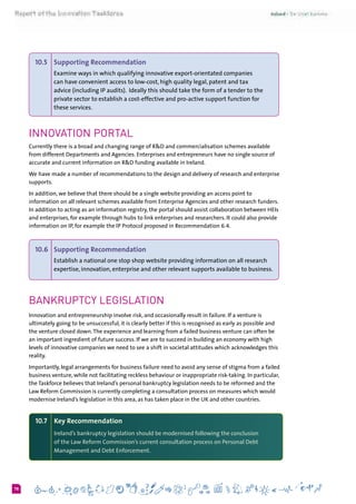 678
10.5 	 Supporting Recommendation
Examine ways in which qualifying innovative export-orientated companies
can have convenient access to low-cost, high quality legal, patent and tax
advice (including IP audits).  Ideally this should take the form of a tender to the
private sector to establish a cost-effective and pro-active support function for
these services.
Innovation Portal
Currently there is a broad and changing range of R&D and commercialisation schemes available
from different Departments and Agencies. Enterprises and entrepreneurs have no single source of
accurate and current information on R&D funding available in Ireland.
We have made a number of recommendations to the design and delivery of research and enterprise
supports.
In addition, we believe that there should be a single website providing an access point to
information on all relevant schemes available from Enterprise Agencies and other research funders.
In addition to acting as an information registry, the portal should assist collaboration between HEIs
and enterprises, for example through hubs to link enterprises and researchers. It could also provide
information on IP, for example the IP Protocol proposed in Recommendation 6.4.
10.6  	Supporting Recommendation
Establish a national one stop shop website providing information on all research
expertise, innovation, enterprise and other relevant supports available to business.
Bankruptcy Legislation
Innovation and entrepreneurship involve risk, and occasionally result in failure. If a venture is
ultimately going to be unsuccessful, it is clearly better if this is recognised as early as possible and
the venture closed down.The experience and learning from a failed business venture can often be
an important ingredient of future success. If we are to succeed in building an economy with high
levels of innovative companies we need to see a shift in societal attitudes which acknowledges this
reality.
Importantly, legal arrangements for business failure need to avoid any sense of stigma from a failed
business venture, while not facilitating reckless behaviour or inappropriate risk-taking. In particular,
the Taskforce believes that Ireland’s personal bankruptcy legislation needs to be reformed and the
Law Reform Commission is currently completing a consultation process on measures which would
modernise Ireland’s legislation in this area, as has taken place in the UK and other countries.
10.7 	 Key Recommendation
Ireland’s bankruptcy legislation should be modernised following the conclusion
of the Law Reform Commission’s current consultation process on Personal Debt
Management and Debt Enforcement.
 
