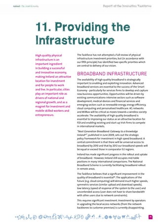 79
11. Providing the
Infrastructure
High quality physical
infrastructure is an
important ingredient
in building a successful
and innovative economy,
making Ireland an attractive
location for investment
and for people to work
and live. In particular, cities
play an important role as
drivers of national and
regional growth, and as a
magnet for investment and
mobile skilled workers and
entrepreneurs.
The Taskforce has not attempted a full review of physical
infrastructure investment priorities, but (in accordance with
our fifth principle) has identified two specific priorities which
are central to delivery of our vision.
Broadband Infrastructure
The availability of high quality broadband is strategically
important to enabling and exploiting innovation. Advanced
broadband services are essential to the success of the Smart
Economy - particularly for services firms to develop and capture
new business opportunities. Opportunities will be driven by
existing communications-intensive sectors such as software
development, medical devices and financial services and
emerging sectors such as renewable energy, energy efficiency,
cloud computing and personalised healthcare. 4G networks
and WiMax will be critical as moves towards a wireless society
accelerate.The availability of high quality broadband is
essential to improving our status as an attractive location for
FDI and enabling existing and start-up Irish firms to compete
in international markets.
“Next Generation Broadband: Gateway to a Knowledge
Ireland47
”, published in June 2009, sets out the strategic
policy framework for investment in high speed broadband. A
central commitment is that there will be universal access to
broadband by 2010 and that by 2012 our broadband speeds will
be equal or exceed those in comparator EU regions.
Ireland has made significant progress in the rollout and uptake
of broadband.  However, Ireland still occupies mid-table
positions in many international comparisons.The National
Broadband Scheme is currently facilitating broadband rollout
in remote areas.
The Taskforce believes that a significant improvement in the
quality of broadband is essential48
.The applications of the
future (e.g. cloud computing) will demand much higher speeds,
symmetric services (similar upload and download speeds),
low latency (speed of response of the system to the user) and
uncontended access (user does not have to share bandwidth
with other users due to network constraints).
This requires significant investment. Investment by operators
in upgrading the local access networks (from the network
backbones to customer premises) is currently disappointing.
 