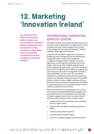 81
12. Marketing
‘Innovation Ireland’
Our ambition to make
Ireland an international
hub for innovation and
commercialisation will require
effective marketing to ensure
that potential investors,
entrepreneurs, highly-skilled
labour and researchers
are attracted here to help
strengthen our innovation
ecosystem.
International Innovation
Services Centre
The Taskforce believes that, provided the right structures and
incentives are put in place, there is an opportunity for Ireland
to develop and market itself as a global centre of choice
for the management, licensing and trading of IP – patents,
copyrights, design rights and trademarks.
Companies with valuable IP recognise the importance of
developing a proper management and commercialisation
strategy with respect to their IP.This includes the
management of large portfolios of patents and other IP
registrations, maintaining those justified by cost and risk
analysis; determining which should be allowed to lapse;
determining licensing opportunities; and, where appropriate,
the pursuit of infringement actions.Whilst we recognise that
some companies may choose to manage their IP portfolios
close to Head Office, and that certain administrative IP
functions are currently outsourced to low-cost jurisdictions,
Ireland has an advantage of being the location of many MNC
activities, is close to Europe, is English speaking, and has an
attractive IP and tax environment. Development of capability
in support/advisory services across other European countries
could be an added attraction of the IISC.
Whilst these activities are currently being carried out from
other countries, we believe that Ireland has strengths which
can provide the basis for the development and marketing
of Ireland as a global centre of choice from which these IP
activities could be carried out.These strengths include:
+	 through the IFSC we have established a base of relevant
skills and support services
+	 a large number of US MNCs already have operations in
Ireland
+	 a modern statutory framework for IP
+	 a recently updated IP taxation regime
+	 we provide an English language location within the EU
 