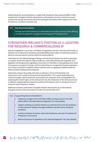 682
Implementing the recommendations in chapter 6 (IP arising from State-sponsored R&D in HEIs)
would further strengthen Ireland’s attractiveness as the location of choice in which to carry out
research and manage and commercialise the resulting IP and reinforce other aspects of our vision
for Ireland as a European innovation hub.
12.1 	 Key Recommendation
	 Develop and market Ireland as an International Innovation Services Centre offering
a location for global IP management, licensing and IP trading services.
Strengthen Ireland’s position as a location
for research & commercialising IP
Ireland’s IP legislation is up to date, and follows EU legislation and other international IP treaties. It
therefore has an element of consistency and predictability which makes it an attractive location in
which to carry out research, and from which to commercialise IP.
Ireland also has the added advantage of being a common law jurisdiction, but which is grounded
in a written Constitution (like the USA), and also has a full understanding and recognition of EU
legislation and the general EU regulatory environment. It is therefore an ideal gateway from which
US companies can operate in Europe, and from where they can manage their European operations,
as so many currently do. In addition, Ireland could also serve as a gateway to Global markets for
Indian and Asian headquartered companies.
Ireland also compares favourably with other jurisdictions in terms of IP protection and
enforcement, and is ranked at the top of international tables50
.This is particularly welcome as
it both encourages inward investment, and provides Irish companies with a strong platform for
protecting their own IP rights. On the enforcement side, the introduction of the Commercial Court
in 2004 has substantially fast-tracked the resolution of IP disputes, and it is already the forum of
choice for most IP disputes in Ireland.
Additional initiatives could further strengthen Ireland’s attractiveness as an International
Innovation Services Centre from which to create and commercialise its IP.
12.2 	 Supporting Recommendations
+	 Implement changes at the Irish Patent Office to bring it more in line with
patent offices internationally (see Appendix 7 for more details);
+	 Support initiatives to position Ireland as an attractive forum for the resolution
of international IP disputes through mediation and other forms of dispute
resolution;
+	 Continue initiatives to further reduce the timeframes and cost of resolution of
IP disputes in Irish courts;
+	 Work to harmonise IP regulations at EU level (see Appendix 7 for more details).
 