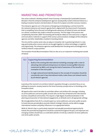 83
Marketing and promotion
One action outlined in Building Ireland’s Smart Economy: a Framework for Sustainable Economic
Renewal is that the enterprise development agencies would jointly market and brand Ireland as a
leading innovation location and destination of choice for European and other overseas investors.
The enterprise agencies are in the process of designing and developing a common brand for
the national enterprise and research agenda that is aligned with the Government’s framework;
that is compelling, future focused, and will generate awareness of Ireland at home and abroad
as a vibrant, innovation-led, modern enterprise economy.  The first stage in this process was
completed by December 2009.The branding will shortly be rolled out and used across a range of
communications materials in support of the various communications strategies of the enterprise
agencies and other stakeholders involved in branding Ireland.
The arts and the creative sector also can play an innovative role in positioning Ireland in a new
way, particularly when science and arts are brought together to utilise technology in insightful
and original ways.The enterprise agencies could develop their branding work accordingly and so
reinforce Ireland’s unique position.
The Innovation Portal (Recommendation 10.6) can also act as an important marketing tool outside
of Ireland.
12.3 	 Supporting Recommendation
+	 Build on the existing IDA international marketing campaign with a view to
attracting international entrepreneurs to Ireland, increasing R&D intensive
investment by MNCs and raising the level of awareness of the benefits of
innovation to the Irish public;
+	 A single national brand identity based on the concept of innovation should be
consistently used in key international media, trade shows and network events
by all relevant agencies.
A priority at the moment is to reinforce Ireland’s reputation through a consistent focus on our
pathway to economic recovery based on the Smart Economy concept and our re-branding as the
Innovation Island.
All opportunities need to be taken to assimilate, deliver and reinforce this message, including
via senior politicians and senior public servants who are the face of Ireland to the international
business and political communities.This requires a high degree of professionalisation in the
planning and execution of international engagements, at all levels and in all appropriate settings.
We strongly believe that all of us should expect our senior politicians and senior public servants
to travel overseas periodically to promote Ireland’s strategic interests, and be able to engage
international investors and policy influencers in an appropriate fashion.
While St. Patrick’s Day is a particularly important and valuable promotional opportunity for
Ireland, this promotional programme should be sustained throughout the year, and important and
emerging markets should have a co-ordinated calendar of visits by a selection of senior politicians
and senior public servants.
 