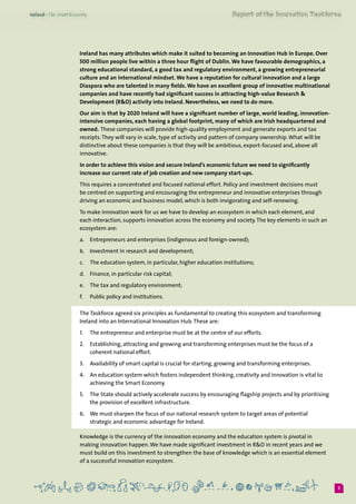 3
Ireland has many attributes which make it suited to becoming an Innovation Hub in Europe. Over
500 million people live within a three hour flight of Dublin. We have favourable demographics, a
strong educational standard, a good tax and regulatory environment, a growing entrepreneurial
culture and an international mindset. We have a reputation for cultural innovation and a large
Diaspora who are talented in many fields. We have an excellent group of innovative multinational
companies and have recently had significant success in attracting high-value Research &
Development (R&D) activity into Ireland. Nevertheless, we need to do more.
Our aim is that by 2020 Ireland will have a significant number of large, world leading, innovation-
intensive companies, each having a global footprint, many of which are Irish headquartered and
owned. These companies will provide high-quality employment and generate exports and tax
receipts.They will vary in scale, type of activity and pattern of company ownership.What will be
distinctive about these companies is that they will be ambitious, export-focused and, above all
innovative.
In order to achieve this vision and secure Ireland’s economic future we need to significantly
increase our current rate of job creation and new company start-ups.
This requires a concentrated and focused national effort. Policy and investment decisions must
be centred on supporting and encouraging the entrepreneur and innovative enterprises through
driving an economic and business model, which is both invigorating and self-renewing.
To make innovation work for us we have to develop an ecosystem in which each element, and
each interaction, supports innovation across the economy and society.The key elements in such an
ecosystem are:
a.	 Entrepreneurs and enterprises (indigenous and foreign-owned);
b.	 Investment in research and development;
c.	 The education system, in particular, higher education institutions;
d.	 Finance, in particular risk capital;
e.	 The tax and regulatory environment;
f.	 Public policy and institutions.
The Taskforce agreed six principles as fundamental to creating this ecosystem and transforming
Ireland into an International Innovation Hub.These are:
1.	 The entrepreneur and enterprise must be at the centre of our efforts.
2.	 Establishing, attracting and growing and transforming enterprises must be the focus of a
coherent national effort.
3.	 Availability of smart capital is crucial for starting, growing and transforming enterprises.
4.	 An education system which fosters independent thinking, creativity and innovation is vital to
achieving the Smart Economy.
5.	 The State should actively accelerate success by encouraging flagship projects and by prioritising
the provision of excellent infrastructure.
6.	 We must sharpen the focus of our national research system to target areas of potential
strategic and economic advantage for Ireland.
Knowledge is the currency of the innovation economy and the education system is pivotal in
making innovation happen.We have made significant investment in R&D in recent years and we
must build on this investment to strengthen the base of knowledge which is an essential element
of a successful innovation ecosystem.
 