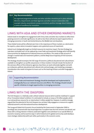 684
12.4 	 Key Recommendation
An organised programme of visits and other activities should be put in place whereby
Ministers, Departments and State Agencies and other relevant stakeholders (for
example industry associations) convey a consistent, positive message about Ireland as
a centre of excellence for innovation.
Links with Asia and other Emerging Markets
Ireland needs to strengthen its engagement with China, India and other Asia markets to reflect their
growing economic and trade significance. As well as Asia there will also be export opportunities in
emerging economies in South and Central America, the Middle East and elsewhere.
These Global trends will be reflected over time in the importance of these markets as a destination
for exports, a place where innovation happens and a potential source of investment.
Ireland must strategically target our limited resources to maximise impact.The Asia Strategy has
now been concluded and is to be replaced by a new Trade and Investment Strategy which will identify
future priorities for deployment of national resources and efforts.This needs to take account of
changes in world trade and investment patterns, and the likely future trajectory of Irish economic
development.
This Strategy should encompass the full range of economic, political, educational and cultural levers
available to strengthen our profile and presence in these markets. It should include the location of
the overseas offices of the enterprise agencies, how these can work cohesively together and with
our embassies, political, educational and cultural visits and exchanges, and marketing campaigns.
Consideration also needs to be given to issues such as the teaching of Asian and other languages in
Ireland.
12.5 	 Supporting Recommendation
A new Trade and Investment Strategy should be developed and implemented to
strategically focus our national resources and efforts.This Strategy should include
specific initiatives to target opportunities in emerging economies.
Links with the Diaspora
The Irish Diaspora is a relatively under-utilised national resource which could be mobilised in support
of our ‘Innovation Ireland’ ambition. It is estimated to include as many as 70 million people, which
is an extraordinary resource for an island where 5 million people live. However, it could be strongly
argued that the potential of the Irish Diaspora has not been fully engaged as a resource to support
national economic and international business development.
The inaugural Global Irish Economic Forum hosted by the Government in September 2009 in
Farmleigh was convened with two broad objectives: to explore how the Irish at home and abroad, and
those with a strong interest in Ireland, could work together and contribute to our overall efforts at
economic recovery; and to examine ways in which Ireland and its global community could develop a
more strategic relationship with each other, particularly in the economic sector.
 
