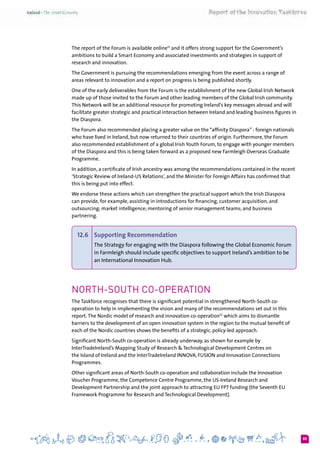 85
The report of the Forum is available online51
and it offers strong support for the Government’s
ambitions to build a Smart Economy and associated investments and strategies in support of
research and innovation.
The Government is pursuing the recommendations emerging from the event across a range of
areas relevant to innovation and a report on progress is being published shortly.
One of the early deliverables from the Forum is the establishment of the new Global Irish Network
made up of those invited to the Forum and other leading members of the Global Irish community.
This Network will be an additional resource for promoting Ireland’s key messages abroad and will
facilitate greater strategic and practical interaction between Ireland and leading business figures in
the Diaspora.
The Forum also recommended placing a greater value on the “affinity Diaspora” - foreign nationals
who have lived in Ireland, but now returned to their countries of origin. Furthermore, the Forum
also recommended establishment of a global Irish Youth Forum, to engage with younger members
of the Diaspora and this is being taken forward as a proposed new Farmleigh Overseas Graduate
Programme.
In addition, a certificate of Irish ancestry was among the recommendations contained in the recent
‘Strategic Review of Ireland-US Relations’, and the Minister for Foreign Affairs has confirmed that
this is being put into effect.
We endorse these actions which can strengthen the practical support which the Irish Diaspora
can provide, for example, assisting in introductions for financing, customer acquisition, and
outsourcing; market intelligence; mentoring of senior management teams; and business
partnering.
12.6 	 Supporting Recommendation
The Strategy for engaging with the Diaspora following the Global Economic Forum
in Farmleigh should include specific objectives to support Ireland’s ambition to be
an International Innovation Hub.
North-South Co-operation
The Taskforce recognises that there is significant potential in strengthened North-South co-
operation to help in implementing the vision and many of the recommendations set out in this
report.The Nordic model of research and innovation co-operation52
 which aims to dismantle
barriers to the development of an open innovation system in the region to the mutual benefit of
each of the Nordic countries shows the benefits of a strategic, policy-led approach.
Significant North-South co-operation is already underway, as shown for example by
InterTradeIreland’s Mapping Study of Research & Technological Development Centres on
the Island of Ireland and the InterTradeIreland Innova, Fusion and Innovation Connections
Programmes.
Other significant areas of North-South co-operation and collaboration include the Innovation
Voucher Programme, the Competence Centre Programme, the US-Ireland Research and
Development Partnership and the joint approach to attracting EU FP7 funding (the Seventh EU
Framework Programme for Research and Technological Development).
 