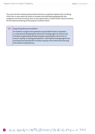 686
The success of these initiatives demonstrates that there are significant opportunities in building
critical mass in areas where the island can compete internationally, leveraging world-class
recognition and research funding.There are also opportunities in a North-South context to enhance
the international marketing and branding of ‘Innovation Ireland.’  
12.7 	 Supporting Recommendation
The Taskforce recognises the potential to expand North-South co-operation
as a step towards developing the island into a leading region for research and
innovation by generating valuable synergies; expanding the critical mass of
research capacity; increasing participation in international funding programmes;
promoting internationally the innovative capacity of the island; and enhancing
international competitiveness.
 