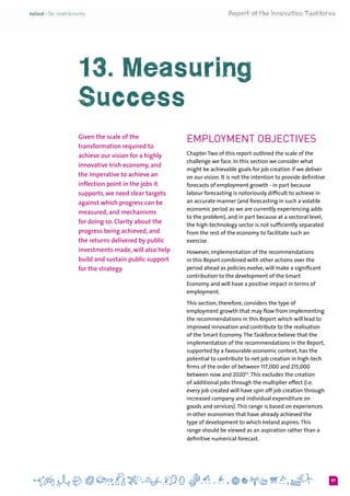 87
Employment Objectives
Chapter Two of this report outlined the scale of the
challenge we face. In this section we consider what
might be achievable goals for job creation if we deliver
on our vision. It is not the intention to provide definitive
forecasts of employment growth - in part because
labour forecasting is notoriously difficult to achieve in
an accurate manner (and forecasting in such a volatile
economic period as we are currently experiencing adds
to the problem), and in part because at a sectoral level,
the high-technology sector is not sufficiently separated
from the rest of the economy to facilitate such an
exercise.
However, implementation of the recommendations
in this Report combined with other actions over the
period ahead as policies evolve, will make a significant
contribution to the development of the Smart
Economy and will have a positive impact in terms of
employment.
This section, therefore, considers the type of
employment growth that may flow from implementing
the recommendations in this Report which will lead to
improved innovation and contribute to the realisation
of the Smart Economy.The Taskforce believe that the
implementation of the recommendations in the Report,
supported by a favourable economic context, has the
potential to contribute to net job creation in high-tech
firms of the order of between 117,000 and 215,000
between now and 202053
.This excludes the creation
of additional jobs through the multiplier effect (i.e.
every job created will have spin off job creation through
increased company and individual expenditure on
goods and services).This range is based on experiences
in other economies that have already achieved the
type of development to which Ireland aspires.This
range should be viewed as an aspiration rather than a
definitive numerical forecast.
13. Measuring
Success
Given the scale of the
transformation required to
achieve our vision for a highly
innovative Irish economy, and
the imperative to achieve an
inflection point in the jobs it
supports, we need clear targets
against which progress can be
measured, and mechanisms
for doing so. Clarity about the
progress being achieved, and
the returns delivered by public
investments made, will also help
build and sustain public support
for the strategy.
 