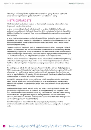 690
This analysis considers just what might be achievable if the re-cycling of venture-capital and
entrepreneurial expertise envisaged by the Taskforce was to become a reality.
Metrics/Targets
The Taskforce believes that there needs to be clear metrics for measuring outcomes from State
investments and other interventions.
A range of relevant data is already collected, mainly by Forfás or the CSO. Much of the data
collected is compatible with the Frascati Manual (the OECD methodology) or the Oslo Manual (the
OECD methodology for innovation).These are essential bases for international comparability and
benchmarking.
A set of 47 performance indicators has been developed for the Strategy for Science,Technology and
Innovation and these are updated on a rolling basis, by Forfás. Other relevant data sources are the
Community Innovation Survey, the Annual Business Survey of Economic Impact (ABSEI) and the
Annual Employment Survey.
The annual reports of the relevant agencies are also useful sources of data, although as a general
rule the Taskforce believes that indicators should be capable of validation independently of those
implementing that particular activity or intervention. Self-measurement - that is where an agency
or department charged with delivering a particular initiative or programme asserts its own outputs
– is insufficient on its own, and independent measurement or validation is essential.
There are certain innovation and entrepreneur-related annual statistics in relation to angel funding
and venture capital, acquisitions etc, as well as on first-time and repeat entrepreneurs which the
Taskforce believes is important if we are to measure progress and returns for investment in this
area.
No existing survey collects this data at present.We consider that the CSO is in the best position to
fill these data gaps with its statistical expertise and access to the full business register which would
also capture very small firms not captured in other registers. It is proposed, therefore, that a new
survey be launched by the CSO to collect this data which should then be analysed and monitored as
an evidence base for building policymaking in this space.
Areas which additional indicator metrics might cover include technology adoption and creativity
by the public at large (e.g. the number of Irish users of social networking sites like Twitter and
Facebook; the number of Facebook, Droid or iPhone applications developed for the global market
from Ireland).
As well as measuring academic research activity, (e.g. paper citations, graduation numbers, and
patent filings) a key theme should be transfer of technology knowledge and competence from
such academic research into commercial success (e.g. the number and value of academic-industry
collaborations; the average number of years of industry experience which academics have
obtained; the number and lifetime of academic spin-out companies; the number of new products
developed through industry-HEI collaborations).
Given the emphasis we place on the role that company exits play in creating a positive
reinforcement loop, these metrics need to capture the number of, and average value of, company
exits.
 