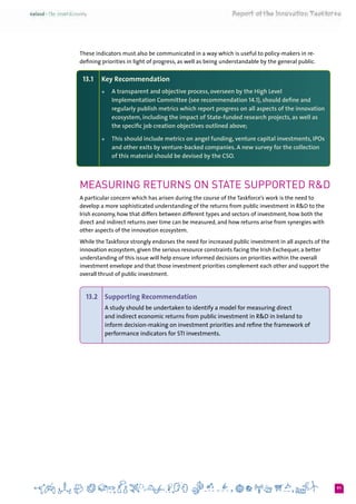 91
These indicators must also be communicated in a way which is useful to policy-makers in re-
defining priorities in light of progress, as well as being understandable by the general public.
13.1 	 Key Recommendation
+	 A transparent and objective process, overseen by the High Level
Implementation Committee (see recommendation 14.1), should define and
regularly publish metrics which report progress on all aspects of the innovation
ecosystem, including the impact of State-funded research projects, as well as
the specific job creation objectives outlined above;
+	 This should include metrics on angel funding, venture capital investments, IPOs
and other exits by venture-backed companies. A new survey for the collection
of this material should be devised by the CSO.
Measuring Returns on State supported R&D
A particular concern which has arisen during the course of the Taskforce’s work is the need to
develop a more sophisticated understanding of the returns from public investment in R&D to the
Irish economy, how that differs between different types and sectors of investment, how both the
direct and indirect returns over time can be measured, and how returns arise from synergies with
other aspects of the innovation ecosystem.
While the Taskforce strongly endorses the need for increased public investment in all aspects of the
innovation ecosystem, given the serious resource constraints facing the Irish Exchequer, a better
understanding of this issue will help ensure informed decisions on priorities within the overall
investment envelope and that those investment priorities complement each other and support the
overall thrust of public investment.
13.2 	 Supporting Recommendation
A study should be undertaken to identify a model for measuring direct
and indirect economic returns from public investment in R&D in Ireland to
inform decision-making on investment priorities and refine the framework of
performance indicators for STI investments.
 