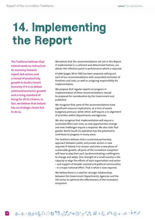 692
We believe that the recommendations set out in this Report,
if implemented in a coherent and determined fashion, can
deliver the inflection point in performance which is required.
A table (pages 94 to 106) has been prepared setting out
each of our recommendations with associated estimates of
timelines and costs, as well as assigning responsibility for
implementation.
We propose that regular reports on progress in
implementation of these recommendations should
be prepared for consideration by the Government and
published.
We recognise that some of the recommendations have
significant resource implications, at a time of severe
budgetary pressure, while others will require a re-alignment
of priorities within Departments and Agencies.
We also recognise that implementation will require a
sustained effort over time, as new opportunities emerge
and new challenges require a response.We also note that
greater North-South Co-operation has the potential to
contribute to progress in many areas.
The Taskforce believes that a sustained partnership
approach between public and private sectors is now
required. If Ireland is to recover and enter a new phase of
sustainable growth, all parts of the innovation ecosystem
will have to play their part, by demonstrating a willingness
to change and adapt. One strength of a small country is the
capacity to align the efforts of each organisation and sector
– and support of broader societal and political communities
- in a major national effort.That is what is now required.
We believe there is a need for stronger relationships
between the Government Departments, Agencies and the
HEI sector to optimise the effectiveness of the innovation
ecosystem.
14. Implementing
the Report
The Taskforce believes that
Ireland needs to restructure
its economy towards
export-led sectors and
a revival of productivity
growth to build a Smart
Economy if it is to deliver
continued economic growth
and a rising standard of
living for all its citizens; in
fact, we believe that Ireland
has no strategic choice but
to do so.
 
