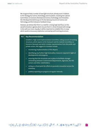 93
We recognise that a number of oversight structures already exist in relation
to the Strategy for Science,Technology and Innovation, including the Cabinet
Committees on Economic Renewal and Science,Technology and Innovation,
the Interdepartmental Group on STI, the Advisory Council on Science and
Technology and the Enterprise Feedback Group.
However, we believe that there is a need for a strong high level focus on the
overall innovation agenda which ensures that it is driven forward with energy
in line with our vision. Equally, it will be important to establish this in a way
which avoids unnecessary duplication and overlap with existing structures.
14.1 	 Key Recommendation
Establish a High Level Implementation Committee, taking account of existing
structures, which reports to the Taoiseach and the Cabinet Committee on
Economic Renewal, and which includes representatives from the public and
private sectors.We suggest its mandate include:
+	 monitoring implementation of this Report;
+	 identifying any further high level policy measures required in light of
developments and progress;
+	 ensuring that the structures are in place to facilitate stronger
networking between Government Departments, Agencies, the HEI
sectors and other stakeholders;
+	 acting as a focal point for efforts to promote innovation across the
economy;
+	 publicly reporting on progress at regular intervals.
 